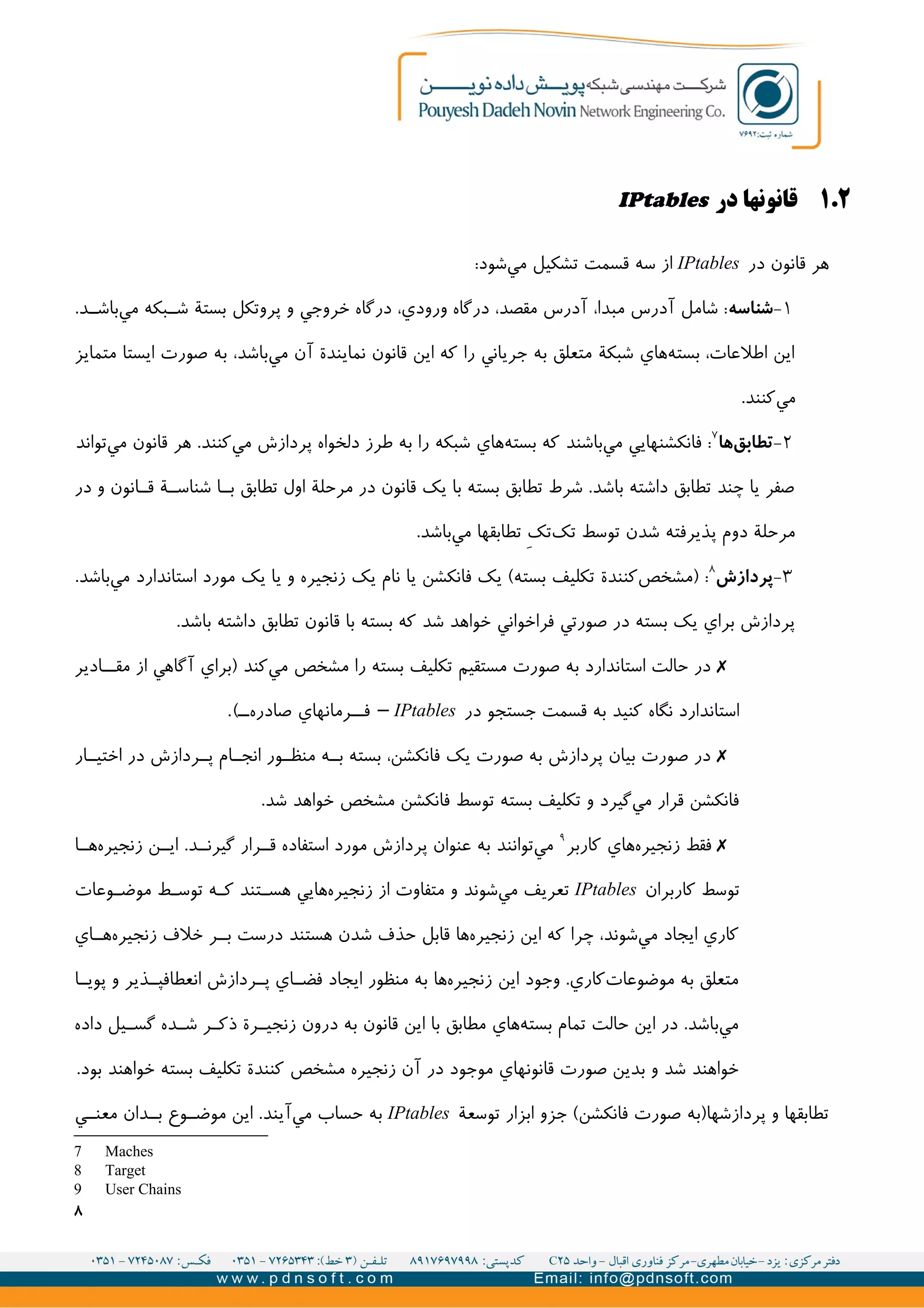 ۲.۱‫در‬ ‫قانونها‬IPtables
‫در‬ ‫قانون‬ ‫هر‬IPtables:‫شود‬‫مي‬ ‫تشکیل‬ ‫قسمت‬ ‫سه‬ ‫از‬
۱-‫شناسه‬.‫د‬II‫باش‬‫مي‬ ‫بکه‬II‫ش‬ ‫بستة‬ ‫پروتکل‬ ‫و‬ ‫خروجي‬ ‫درگاه‬ ،‫ورودي‬ ‫درگاه‬ ،‫مقصد‬ ‫آدرس‬ ،‫مبدا‬ ‫آدرس‬ ‫شامل‬ :
‫متمايز‬ ‫ايستا‬ ‫صورت‬ ‫به‬ ،‫باشد‬‫مي‬ ‫آن‬ ‫نمايندة‬ ‫قانون‬ ‫اين‬ ‫که‬ ‫را‬ ‫جرياني‬ ‫به‬ ‫متعلق‬ ‫شبکة‬ ‫هاي‬‫بسته‬ ،‫اطلعات‬ ‫اين‬
.‫کنند‬‫مي‬
۲-‫ها‬‫تطابق‬۷
‫تواند‬‫مي‬ ‫قانون‬ ‫هر‬ .‫کنند‬‫مي‬ ‫پردازش‬ ‫دلخواه‬ ‫طرز‬ ‫به‬ ‫را‬ ‫شبکه‬ ‫هاي‬‫بسته‬ ‫که‬ ‫باشند‬‫مي‬ ‫فانکشنهايي‬ :
‫در‬ ‫و‬ ‫انون‬II‫ق‬ ‫ة‬II‫شناس‬ ‫ا‬II‫ب‬ ‫تطابق‬ ‫اول‬ ‫مرحلة‬ ‫در‬ ‫قانون‬ ‫يک‬ ‫با‬ ‫بسته‬ ‫تطابق‬ ‫شرط‬ .‫باشد‬ ‫داشته‬ ‫تطابق‬ ‫چند‬ ‫يا‬ ‫صفر‬
.‫باشد‬‫مي‬ ‫تطابقها‬ V‫ک‬‫ت‬‫تک‬ ‫توسط‬ ‫شدن‬ ‫پذيرفته‬ ‫دوم‬ ‫مرحلة‬
۳-‫پردازش‬۸
.‫باشد‬‫مي‬ ‫استاندارد‬ ‫مورد‬ ‫يک‬ ‫يا‬ ‫و‬ ‫زنجیره‬ ‫يک‬ ‫نام‬ ‫يا‬ ‫فانکشن‬ ‫يک‬ (‫بسته‬ ‫تکلیف‬ ‫کنندة‬‫)مشخص‬ :
.‫باشد‬ ‫داشته‬ ‫تطابق‬ ‫قانون‬ ‫با‬ ‫بسته‬ ‫که‬ ‫شد‬ ‫خواهد‬ ‫فراخواني‬ ‫صورتي‬ ‫در‬ ‫بسته‬ ‫يک‬ ‫براي‬ ‫پردازش‬
✗‫ادير‬II‫مق‬ ‫از‬ ‫آگاهي‬ ‫)براي‬ ‫کند‬‫مي‬ ‫مشخص‬ ‫را‬ ‫بسته‬ ‫تکلیف‬ ‫مستقیم‬ ‫صورت‬ ‫به‬ ‫استاندارد‬ ‫حالت‬ ‫در‬
‫در‬ ‫جستجو‬ ‫قسمت‬ ‫به‬ ‫کنید‬ ‫نگاه‬ ‫استاندارد‬IPtables.(II‫صادره‬ ‫رمانهاي‬II‫ف‬ –
✗‫ار‬II‫اختی‬ ‫در‬ ‫ردازش‬II‫پ‬ ‫ام‬II‫انج‬ ‫ور‬II‫منظ‬ ‫ه‬II‫ب‬ ‫بسته‬ ،‫فانکشن‬ ‫يک‬ ‫صورت‬ ‫به‬ ‫پردازش‬ ‫بیان‬ ‫صورت‬ ‫در‬
.‫شد‬ ‫خواهد‬ ‫مشخص‬ ‫فانکشن‬ ‫توسط‬ ‫بسته‬ ‫تکلیف‬ ‫و‬ ‫گیرد‬‫مي‬ ‫قرار‬ ‫فانکشن‬
✗‫کاربر‬ ‫هاي‬‫زنجیره‬ ‫فقط‬۹
‫ا‬II‫ه‬‫زنجیره‬ ‫ن‬II‫اي‬ .‫د‬II‫گیرن‬ ‫رار‬II‫ق‬ ‫استفاده‬ ‫مورد‬ ‫پردازش‬ ‫عنوان‬ ‫به‬ ‫توانند‬‫مي‬
‫کاربران‬ ‫توسط‬IPtables‫وعات‬II‫موض‬ ‫ط‬I‫توس‬ ‫ه‬I‫ک‬ ‫تند‬II‫هس‬ ‫هايي‬‫زنجیره‬ ‫از‬ ‫متفاوت‬ ‫و‬ ‫شوند‬‫مي‬ ‫تعريف‬
‫اي‬II‫ه‬‫زنجیره‬ ‫خلف‬ ‫ر‬II‫ب‬ ‫درست‬ ‫هستند‬ ‫شدن‬ ‫حذف‬ ‫قابل‬ ‫ها‬‫زنجیره‬ ‫اين‬ ‫که‬ ‫چرا‬ ،‫شوند‬‫مي‬ ‫ايجاد‬ ‫کاري‬
‫ا‬II‫پوي‬ ‫و‬ ‫ذير‬II‫انعطافپ‬ ‫ردازش‬II‫پ‬ ‫اي‬II‫فض‬ ‫ايجاد‬ ‫منظور‬ ‫به‬ ‫ها‬‫زنجیره‬ ‫اين‬ ‫وجود‬ .‫کاري‬‫موضوعات‬ ‫به‬ ‫متعلق‬
‫داده‬ ‫یل‬II‫گس‬ ‫ده‬II‫ش‬ ‫ر‬II‫ذک‬ ‫رة‬II‫زنجی‬ ‫درون‬ ‫به‬ ‫قانون‬ ‫اين‬ ‫با‬ ‫مطابق‬ ‫هاي‬‫بسته‬ ‫تمام‬ ‫حالت‬ ‫اين‬ ‫در‬ .‫باشد‬‫مي‬
.‫بود‬ ‫خواهند‬ ‫بسته‬ ‫تکلیف‬ ‫کنندة‬ ‫مشخص‬ ‫زنجیره‬ ‫آن‬ ‫در‬ ‫موجود‬ ‫قانونهاي‬ ‫صورت‬ ‫بدين‬ ‫و‬ ‫شد‬ ‫خواهند‬
‫توسعة‬ ‫ابزار‬ ‫جزو‬ (‫فانکشن‬ ‫صورت‬ ‫پردازشها)به‬ ‫و‬ ‫تطابقها‬IPtables‫ي‬II‫معن‬ ‫دان‬II‫ب‬ ‫وع‬II‫موض‬ ‫اين‬ .‫آيند‬‫مي‬ ‫حساب‬ ‫به‬
7 Maches
8 Target
9 User Chains
۸
 