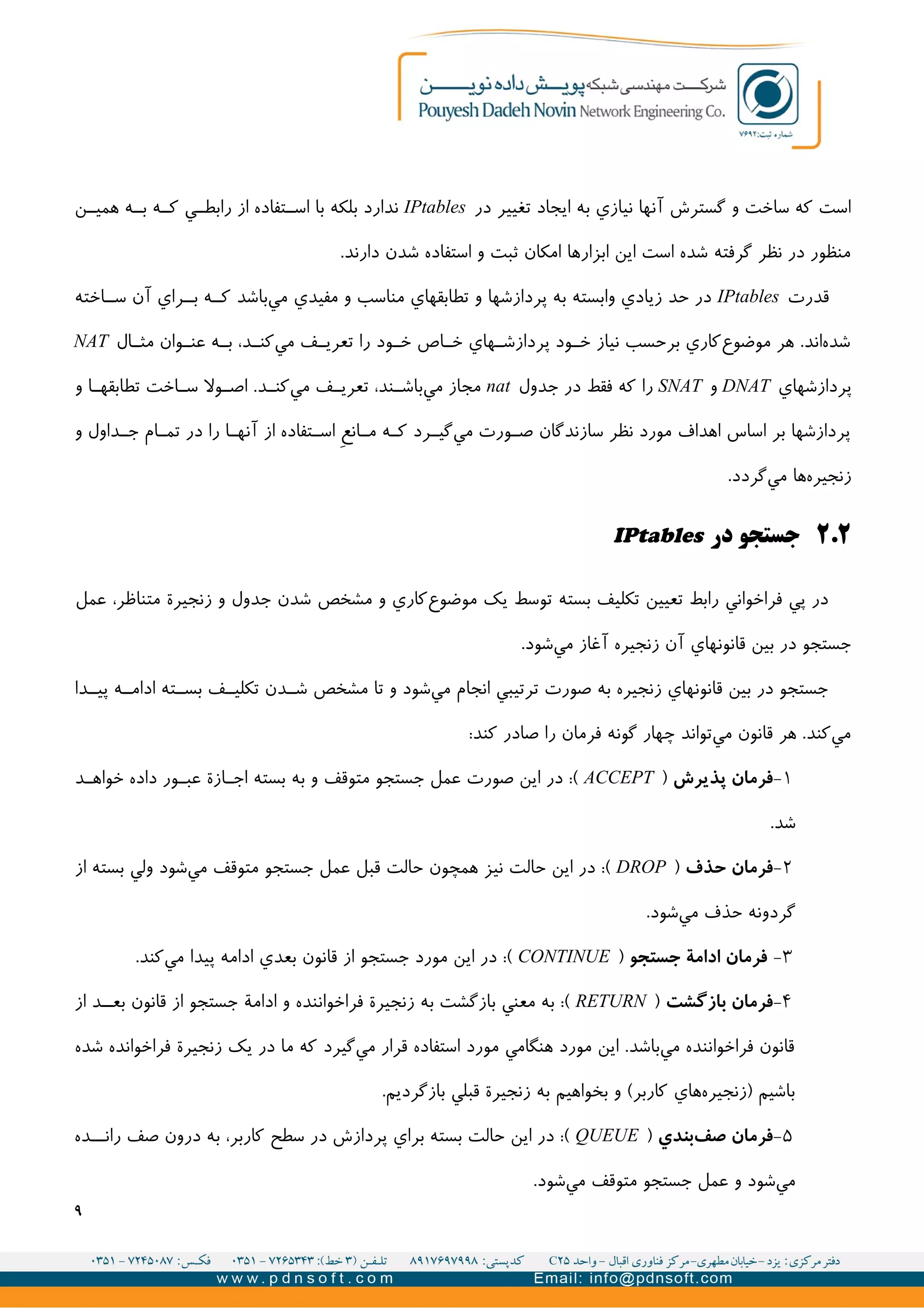 ‫در‬ ‫تغییر‬ ‫ايجاد‬ ‫به‬ ‫نیازي‬ ‫آنها‬ ‫گسترش‬ ‫و‬ ‫ساخت‬ ‫که‬ ‫است‬IPtables‫ن‬II‫همی‬ ‫ه‬II‫ب‬ ‫ه‬II‫ک‬ ‫ي‬II‫رابط‬ ‫از‬ ‫تفاده‬II‫اس‬ ‫با‬ ‫بلکه‬ ‫ندارد‬
.‫دارند‬ ‫شدن‬ ‫استفاده‬ ‫و‬ ‫ثبت‬ ‫امکان‬ ‫ابزارها‬ ‫اين‬ ‫است‬ ‫شده‬ ‫گرفته‬ ‫نظر‬ ‫در‬ ‫منظور‬
‫قدرت‬IPtables‫اخته‬II‫س‬ ‫آن‬ ‫راي‬II‫ب‬ ‫ه‬II‫ک‬ ‫باشد‬‫مي‬ ‫مفیدي‬ ‫و‬ ‫مناسب‬ ‫تطابقهاي‬ ‫و‬ ‫پردازشها‬ ‫به‬ ‫وابسته‬ ‫زيادي‬ ‫حد‬ ‫در‬
‫ال‬II‫مث‬ ‫وان‬II‫عن‬ ‫ه‬II‫ب‬ ،‫د‬II‫کن‬‫مي‬ ‫ف‬II‫تعري‬ ‫را‬ ‫ود‬II‫خ‬ ‫اص‬II‫خ‬ ‫هاي‬II‫پردازش‬ ‫ود‬II‫خ‬ ‫نیاز‬ ‫برحسب‬ ‫کاري‬‫موضوع‬ ‫هر‬ .‫اند‬‫شده‬NAT
‫پردازشهاي‬DNAT‫و‬SNAT‫جدول‬ ‫در‬ ‫فقط‬ ‫که‬ ‫را‬nat‫و‬ ‫ا‬II‫تطابقه‬ ‫اخت‬II‫س‬ ‫ول‬II‫اص‬ .‫د‬II‫کن‬‫مي‬ ‫ف‬II‫تعري‬ ،‫ند‬II‫باش‬‫مي‬ ‫مجاز‬
‫و‬ ‫داول‬II‫ج‬ ‫ام‬I‫تم‬ ‫در‬ ‫را‬ ‫ا‬II‫آنه‬ ‫از‬ ‫تفاده‬II‫اس‬ V‫ع‬‫ان‬II‫م‬ ‫ه‬I‫ک‬ ‫رد‬II‫گی‬‫مي‬ ‫ورت‬II‫ص‬ ‫سازندگان‬ ‫نظر‬ ‫مورد‬ ‫اهداف‬ ‫اساس‬ ‫بر‬ ‫پردازشها‬
.‫گردد‬‫مي‬ ‫ها‬‫زنجیره‬
۲.۲‫در‬ ‫جستجو‬IPtables
‫عمل‬ ،‫متناظر‬ ‫زنجیرة‬ ‫و‬ ‫جدول‬ ‫شدن‬ ‫مشخص‬ ‫و‬ ‫کاري‬‫موضوع‬ ‫يک‬ ‫توسط‬ ‫بسته‬ ‫تکلیف‬ ‫تعیین‬ ‫رابط‬ ‫فراخواني‬ ‫پي‬ ‫در‬
.‫شود‬‫مي‬ ‫آغاز‬ ‫زنجیره‬ ‫آن‬ ‫قانونهاي‬ ‫بین‬ ‫در‬ ‫جستجو‬
‫دا‬II‫پی‬ ‫ه‬II‫ادام‬ ‫ته‬II‫بس‬ ‫ف‬II‫تکلی‬ ‫دن‬II‫ش‬ ‫مشخص‬ ‫تا‬ ‫و‬ ‫شود‬‫مي‬ ‫انجام‬ ‫ترتیبي‬ ‫صورت‬ ‫به‬ ‫زنجیره‬ ‫قانونهاي‬ ‫بین‬ ‫در‬ ‫جستجو‬
:‫کند‬ ‫صادر‬ ‫را‬ ‫فرمان‬ ‫گونه‬ ‫چهار‬ ‫تواند‬‫مي‬ ‫قانون‬ ‫هر‬ .‫کند‬‫مي‬
۱-‫پذیرش‬ ‫فرمان‬)ACCEPT‫د‬II‫خواه‬ ‫داده‬ ‫ور‬II‫عب‬ ‫ازة‬I‫اج‬ ‫بسته‬ ‫به‬ ‫و‬ ‫متوقف‬ ‫جستجو‬ ‫عمل‬ ‫صورت‬ ‫اين‬ ‫در‬ :(
.‫شد‬
۲-‫حذف‬ ‫فرمان‬)DROP‫از‬ ‫بسته‬ ‫ولي‬ ‫شود‬‫مي‬ ‫متوقف‬ ‫جستجو‬ ‫عمل‬ ‫قبل‬ ‫حالت‬ ‫همچون‬ ‫نیز‬ ‫حالت‬ ‫اين‬ ‫در‬ :(
.‫شود‬‫مي‬ ‫حذف‬ ‫گردونه‬
۳-‫جستجو‬ ‫ادامة‬ ‫فرمان‬)CONTINUE.‫کند‬‫مي‬ ‫پیدا‬ ‫ادامه‬ ‫بعدي‬ ‫قانون‬ ‫از‬ ‫جستجو‬ ‫مورد‬ ‫اين‬ ‫در‬ :(
۴-‫بازگشت‬ ‫فرمان‬)RETURN‫از‬ ‫د‬II‫بع‬ ‫قانون‬ ‫از‬ ‫جستجو‬ ‫ادامة‬ ‫و‬ ‫فراخواننده‬ ‫زنجیرة‬ ‫به‬ ‫بازگشت‬ ‫معني‬ ‫به‬ :(
‫شده‬ ‫فراخوانده‬ ‫زنجیرة‬ ‫يک‬ ‫در‬ ‫ما‬ ‫که‬ ‫گیرد‬‫مي‬ ‫قرار‬ ‫استفاده‬ ‫مورد‬ ‫هنگامي‬ ‫مورد‬ ‫اين‬ .‫باشد‬‫مي‬ ‫فراخواننده‬ ‫قانون‬
.‫بازگرديم‬ ‫قبلي‬ ‫زنجیرة‬ ‫به‬ ‫بخواهیم‬ ‫و‬ (‫کاربر‬ ‫هاي‬‫)زنجیره‬ ‫باشیم‬
۵-‫بندي‬‫صف‬ ‫فرمان‬)QUEUE‫ده‬II‫ران‬ ‫صف‬ ‫درون‬ ‫به‬ ،‫کاربر‬ ‫سطح‬ ‫در‬ ‫پردازش‬ ‫براي‬ ‫بسته‬ ‫حالت‬ ‫اين‬ ‫در‬ :(
.‫شود‬‫مي‬ ‫متوقف‬ ‫جستجو‬ ‫عمل‬ ‫و‬ ‫شود‬‫مي‬
۹
 