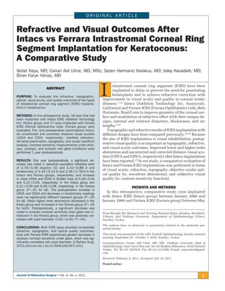 ORIGINAL ARTICLE


Refractive and Visual Outcomes After
Intacs vs Ferrara Intrastromal Corneal Ring
Segment Implantation for Keratoconus:
A Comparative Study
Vedat Kaya, MD; Canan Asli Utine, MD, MSc; Sezen Harmanci Karakus, MD; Isilay Kavadarli, MD;
Ömer Faruk Yilmaz, MD

                      ABSTRACT

PURPOSE: To evaluate the refractive, topographic,
optical, visual acuity, and quality outcomes of two types
                                                             I      ntrastromal corneal ring segments (ICRS) have been
                                                                    implanted to delay or prevent the need for penetrating
                                                                    keratoplasty and to achieve refractive correction with
                                                             improvement in visual acuity and quality in corneal ectatic
                                                             diseases.1-14 Intacs (Addition Technology Inc, Sunnyvale,
of intrastromal corneal ring segment (ICRS) implanta-
tions in keratoconus.                                        California) and Ferrara ICRS (Ferrara Ophthalmics Ltda, Belo
                                                             Horizonte, Brazil) aim to improve geometry of the corneal sur-
METHODS: In this retrospective study, 16 eyes that had       face and modulation of refractive effect with their unique de-
been implanted with Intacs ICRS (Addition Technology
Inc) (Intacs group) and 17 eyes implanted with Ferrara
                                                             signs, internal and external diameters, thicknesses, and arc
ICRS (Ferrara Ophthalmics Ltda) (Ferrara group) were         lengths.2,12
evaluated. Pre- and postoperative examinations includ-          Topographic and refractive results of ICRS implantation with
ed uncorrected and corrected distance visual acuities        different designs have been compared previously.15,16 Because
(UDVA and CDVA, respectively), manifest refraction,          the aim of ICRS implantation is visual rehabilitation, postop-
slit-lamp examination, topography, and ocular wavefront
analysis. Contrast sensitivity measurements under phot-
                                                             erative visual quality is as important as topographic, refractive,
opic, scotopic, and scotopic with glare conditions were      and visual acuity outcomes. Improved lower and higher order
performed 1 year postoperatively.                            aberrations and uncorrected and corrected distance visual acu-
                                                             ities (UDVA and CDVA, respectively) after Intacs implantation
RESULTS: One year postoperatively, a signiﬁcant de-          have been reported.13 In our study, a comparative evaluation of
crease was noted in spherical equivalent refractive error    Intacs and Ferrara ICRS implantations was performed in terms
of 3.76Ϯ0.39 diopters (D) and 3.42Ϯ0.88 D and
keratometry of 3.43Ϯ0.24 D and 3.28Ϯ0.78 D in the
                                                             of visual acuity, refraction, topography, objective ocular opti-
Intacs and Ferrara groups, respectively; and increase        cal quality (ie, wavefront aberrations), and subjective visual
in mean UDVA and CDVA in Snellen lines of 0.18Ϯ0.04          quality (ie, contrast sensitivity function).
and 0.21Ϯ0.05, respectively, in the Intacs group and
0.21Ϯ0.09 and 0.26Ϯ0.08, respectively, in the Ferrara                          PATIENTS AND METHODS
group (PϽ.01 for all). The postoperative increase in
UDVA and CDVA and decrease in keratometry readings
                                                                In this retrospective, comparative study, eyes implanted
were not signiﬁcantly different between groups (PϾ.05        with Intacs ICRS (Intacs group) between January 2008 and
for all). Mean higher order aberrations decreased in the     January 2009 and Ferrara ICRS (Ferrara group) between May
Intacs group and increased in the Ferrara group (PϾ.05
for both). Postoperatively, a signiﬁcant decrease was
noted in scotopic contrast sensitivity when glare was in-    From Beyoglu Eye Research and Training Hospital (Kaya, Karakus, Kavadarli,
troduced in the Ferrara group, which was positively cor-     Yilmaz); and Yeditepe University, Department of Ophthalmology (Utine),
related with pupil diameter (r(15)=0.50, P=.04).             Istanbul, Turkey.
                                                             The authors have no financial or proprietary interest in the materials pre-
CONCLUSIONS: Both ICRS types provided comparable             sented herein.
refractive, topographic, and optical quality outcomes.
Eyes with Ferrara ICRS experienced greater decrease in       This study was presented at the 44th Turkish Ophthalmology Society national
scotopic contrast sensitivity under glare, which was sig-    meeting, September 29 - October 3, 2010, Antalya, Turkey.
niﬁcantly correlated with pupil diameter. [J Refract Surg.   Correspondence: Canan Asli Utine, MD, MSc, Yeditepe University, Dept of
2011;xx(x):xxx-xxx.] doi:10.3928/1081597X-2011               Ophthalmology, Gazi Umur Pasa sok. No: 28, Besiktas Balmumcu 34345 Istanbul
                                                             Turkey. Tel: 90 533 5587635; Fax: 90 212 2112500; E-mail: cananutine@gmail.
                                                             com
                                                             Received: February 8, 2011; Accepted: July 18, 2011
                                                             Posted online:


Journal of Refractive Surgery • Vol. xx, No. x, 2011                                                                                 1
 
