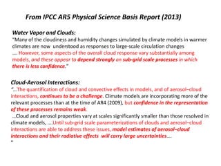 From IPCC AR5 Physical Science Basis Report (2013) 
Water Vapor and Clouds: 
“Many of the cloudiness and humidity changes simulated by climate models in warmer 
climates are now understood as responses to large-scale circulation changes 
…. However, some aspects of the overall cloud response vary substantially among 
models, and these appear to depend strongly on sub-grid scale processes in which 
there is less confidence.” 
Cloud-Aerosol Interactions: 
“…The quantification of cloud and convective effects in models, and of aerosol–cloud 
interactions, continues to be a challenge. Climate models are incorporating more of the 
relevant processes than at the time of AR4 (2009), but confidence in the representation 
of these processes remains weak. 
…Cloud and aerosol properties vary at scales significantly smaller than those resolved in 
climate models, ….Until sub-grid scale parameterizations of clouds and aerosol–cloud 
interactions are able to address these issues, model estimates of aerosol–cloud 
interactions and their radiative effects will carry large uncertainties…. 
” 
 
