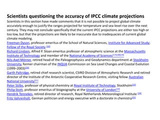 Scientists questioning the accuracy of IPCC climate projections 
Scientists in this section have made comments that it is not possible to project global climate 
accurately enough to justify the ranges projected for temperature and sea-level rise over the next 
century. They may not conclude specifically that the current IPCC projections are either too high or 
too low, but that the projections are likely to be inaccurate due to inadequacies of current global 
climate modeling. 
Freeman Dyson, professor emeritus of the School of Natural Sciences, Institute for Advanced Study; 
Fellow of the Royal Society [16] 
Richard Lindzen, Alfred P. Sloan emeritus professor of atmospheric science at the Massachusetts 
Institute of Technology and member of the National Academy of Sciences[17][18][19] 
Nils-Axel Mörner, retired head of the Paleogeophysics and Geodynamics department at Stockholm 
University, former chairman of the INQUA Commission on Sea Level Changes and Coastal Evolution 
(1999–2003)[20] 
Garth Paltridge, retired chief research scientist, CSIRO Division of Atmospheric Research and retired 
director of the Institute of the Antarctic Cooperative Research Centre, visiting fellow Australian 
National University[21] 
Peter Stilbs, professor of physical chemistry at Royal Institute of Technology, Stockholm[22] 
Philip Stott, professor emeritus of biogeography at the University of London[23] 
Hendrik Tennekes, retired director of research, Royal Netherlands Meteorological Institute [24] 
Fritz Vahrenholt, German politician and energy executive with a doctorate in chemistry[25] 
 
