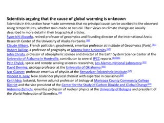 Scientists arguing that the cause of global warming is unknown 
Scientists in this section have made comments that no principal cause can be ascribed to the observed 
rising temperatures, whether man-made or natural. Their views on climate change are usually 
described in more detail in their biographical articles. 
Syun-Ichi Akasofu, retired professor of geophysics and founding director of the International Arctic 
Research Center of the University of Alaska Fairbanks.[60] 
Claude Allègre, French politician; geochemist, emeritus professor at Institute of Geophysics (Paris).[61] 
Robert Balling, a professor of geography at Arizona State University.[62] 
John Christy, professor of atmospheric science and director of the Earth System Science Center at the 
University of Alabama in Huntsville, contributor to several IPCC reports.[63][64] 
Petr Chylek, space and remote sensing sciences researcher, Los Alamos National Laboratory.[65] 
David Deming, geology professor at the University of Oklahoma.[66] 
Ivar Giaever, professor emeritus of physics at the Rensselaer Polytechnic Institute.[67] 
Vincent R. Gray, New Zealander physical chemist with expertise in coal ashes[68] 
Keith Idso, botanist, former adjunct professor of biology at Maricopa County Community College 
District and the vice president of the Center for the Study of Carbon Dioxide and Global Change[69] 
Antonino Zichichi, emeritus professor of nuclear physics at the University of Bologna and president of 
the World Federation of Scientists.[70] 
 