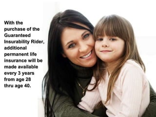 With the purchase of the Guaranteed Insurability Rider, additional permanent life insurance will be made available every 3 years from age 28 thru age 40. 