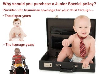 Why should you purchase a Junior Special policy? The diaper years Provides Life Insurance coverage for your child through… The teenage years The college years Possibly 4-5 years into their careers 