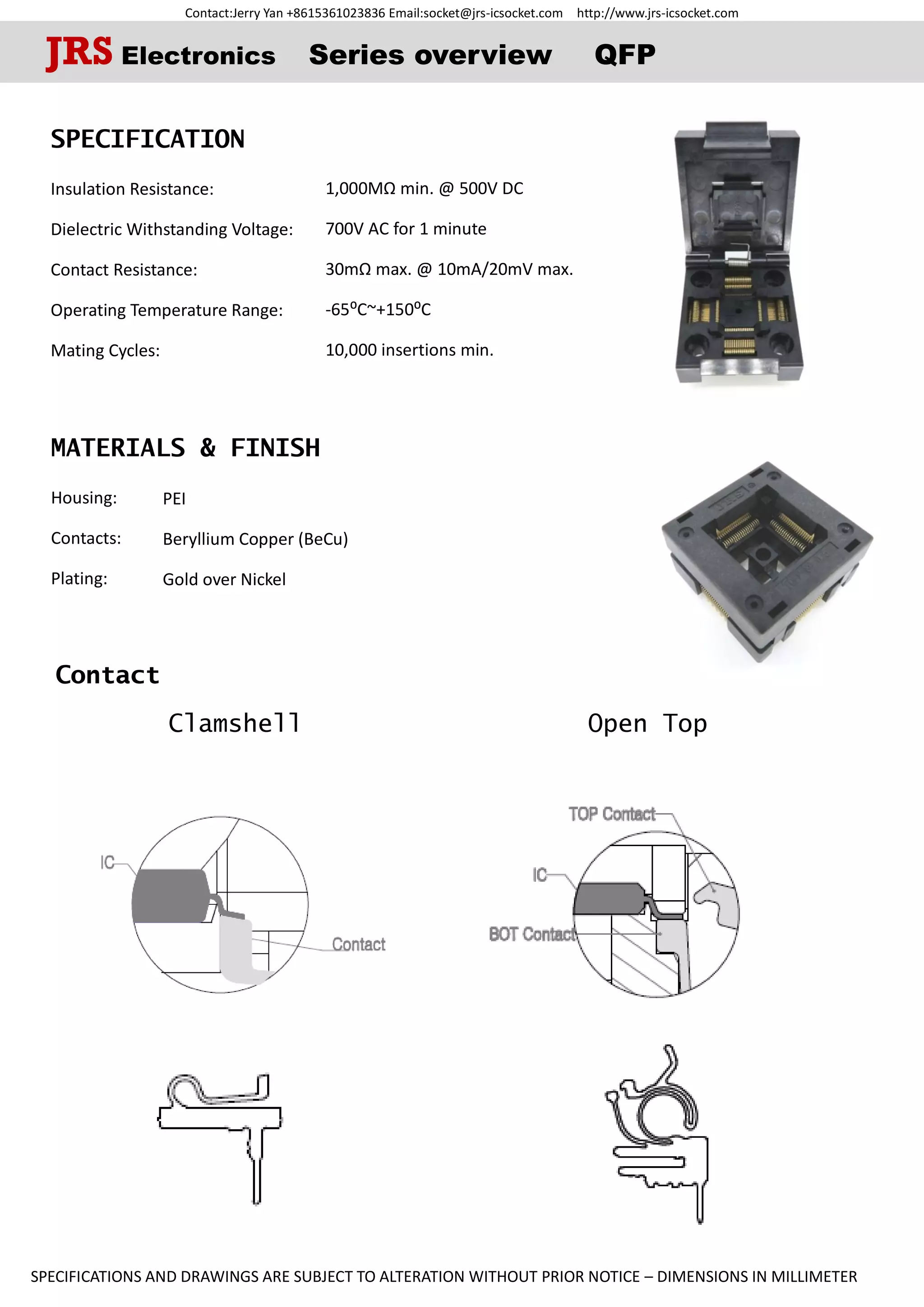 Contact:Jerry Yan +8615361023836 Email:socket@jrs-icsocket.com http://www.jrs-icsocket.com
SPECIFICATIONS AND DRAWINGS ARE SUBJECT TO ALTERATION WITHOUT PRIOR NOTICE – DIMENSIONS IN MILLIMETER
Contact
Clamshell Open Top
SPECIFICATION
Insulation Resistance:
Dielectric Withstanding Voltage:
Contact Resistance:
Operating Temperature Range:
Mating Cycles:
MATERIALS & FINISH
Housing:
Contacts:
Plating:
JRS Electronics Series overview QFP
PEI
Beryllium Copper (BeCu)
Gold over Nickel
1,000MΩ min. @ 500V DC
700V AC for 1 minute
30mΩ max. @ 10mA/20mV max.
-65⁰C~+150⁰C
10,000 insertions min.
 