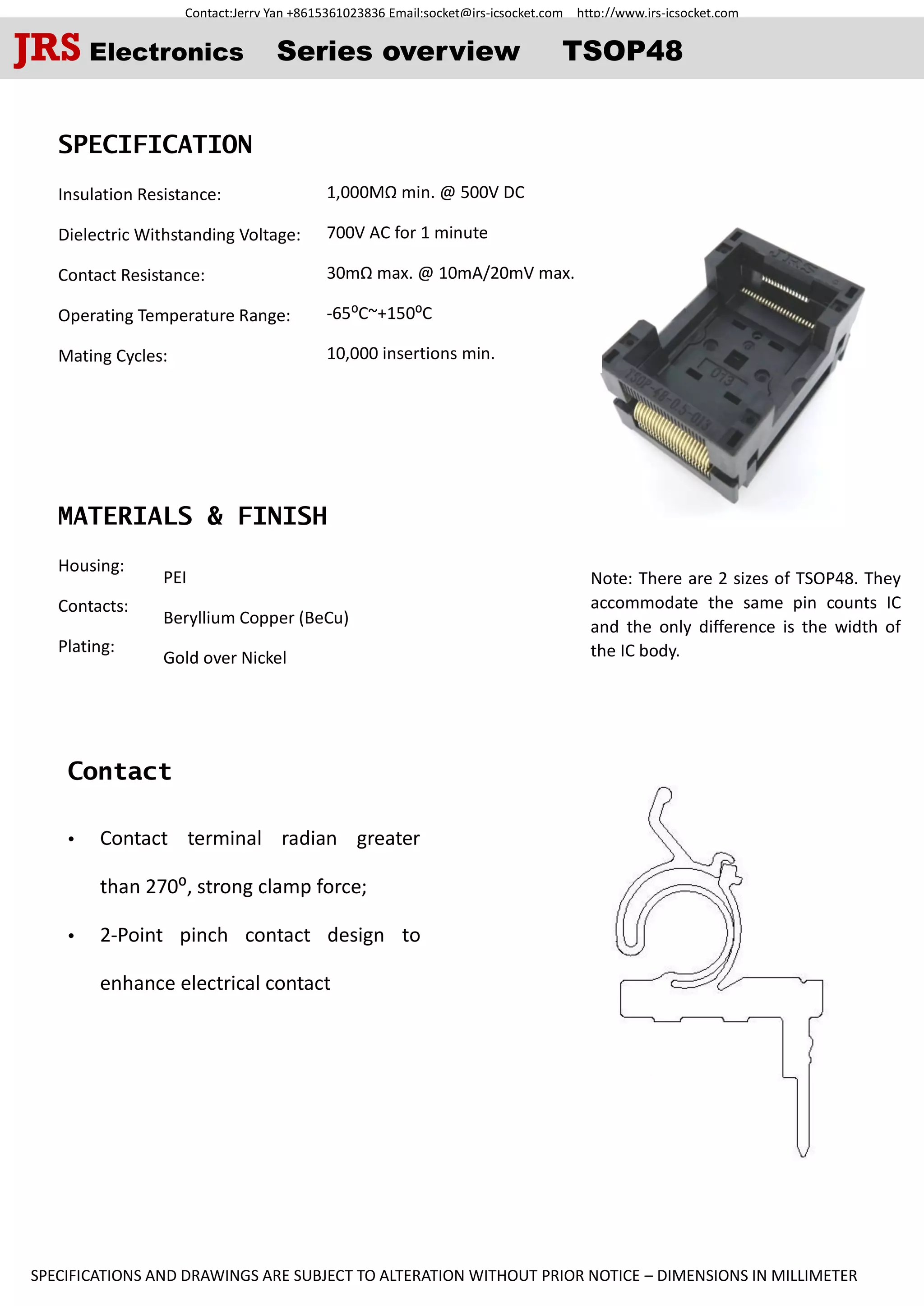 Contact:Jerry Yan +8615361023836 Email:socket@jrs-icsocket.com http://www.jrs-icsocket.com
SPECIFICATIONS AND DRAWINGS ARE SUBJECT TO ALTERATION WITHOUT PRIOR NOTICE – DIMENSIONS IN MILLIMETER
Contact
SPECIFICATION
Insulation Resistance:
Dielectric Withstanding Voltage:
Contact Resistance:
Operating Temperature Range:
Mating Cycles:
MATERIALS & FINISH
Housing:
Contacts:
Plating:
 Contact terminal radian greater
than 270⁰, strong clamp force;
 2-Point pinch contact design to
enhance electrical contact
Note: There are 2 sizes of TSOP48. They
accommodate the same pin counts IC
and the only difference is the width of
the IC body.
JRS Electronics Series overview TSOP48
1,000MΩ min. @ 500V DC
700V AC for 1 minute
30mΩ max. @ 10mA/20mV max.
-65⁰C~+150⁰C
10,000 insertions min.
PEI
Beryllium Copper (BeCu)
Gold over Nickel
 