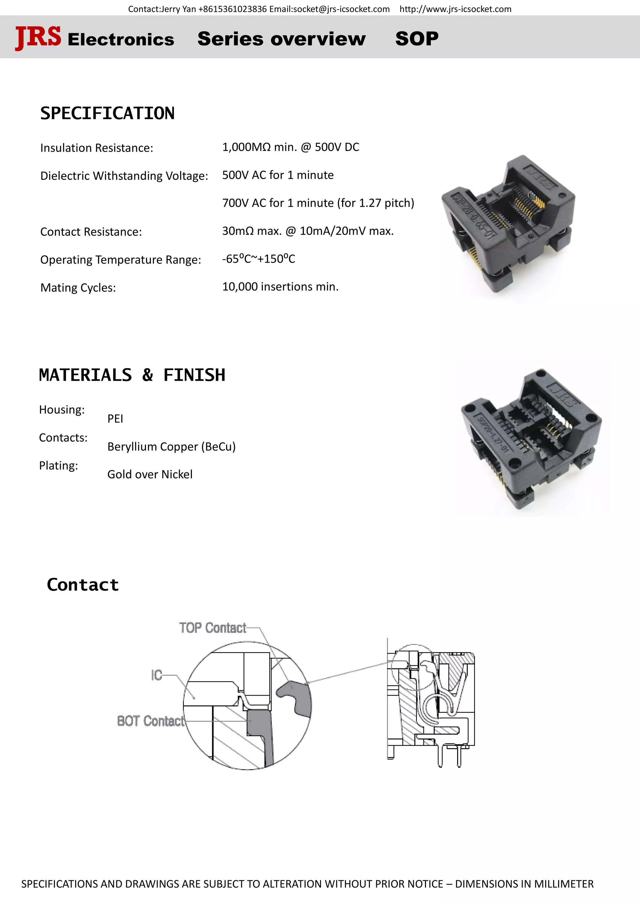 Contact:Jerry Yan +8615361023836 Email:socket@jrs-icsocket.com http://www.jrs-icsocket.com
SPECIFICATIONS AND DRAWINGS ARE SUBJECT TO ALTERATION WITHOUT PRIOR NOTICE – DIMENSIONS IN MILLIMETER
Contact
SPECIFICATION
Insulation Resistance:
Dielectric Withstanding Voltage:
Contact Resistance:
Operating Temperature Range:
Mating Cycles:
MATERIALS & FINISH
Housing:
Contacts:
Plating:
JRS Electronics Series overview SOP
PEI
Beryllium Copper (BeCu)
Gold over Nickel
1,000MΩ min. @ 500V DC
500V AC for 1 minute
700V AC for 1 minute (for 1.27 pitch)
30mΩ max. @ 10mA/20mV max.
-65⁰C~+150⁰C
10,000 insertions min.
 