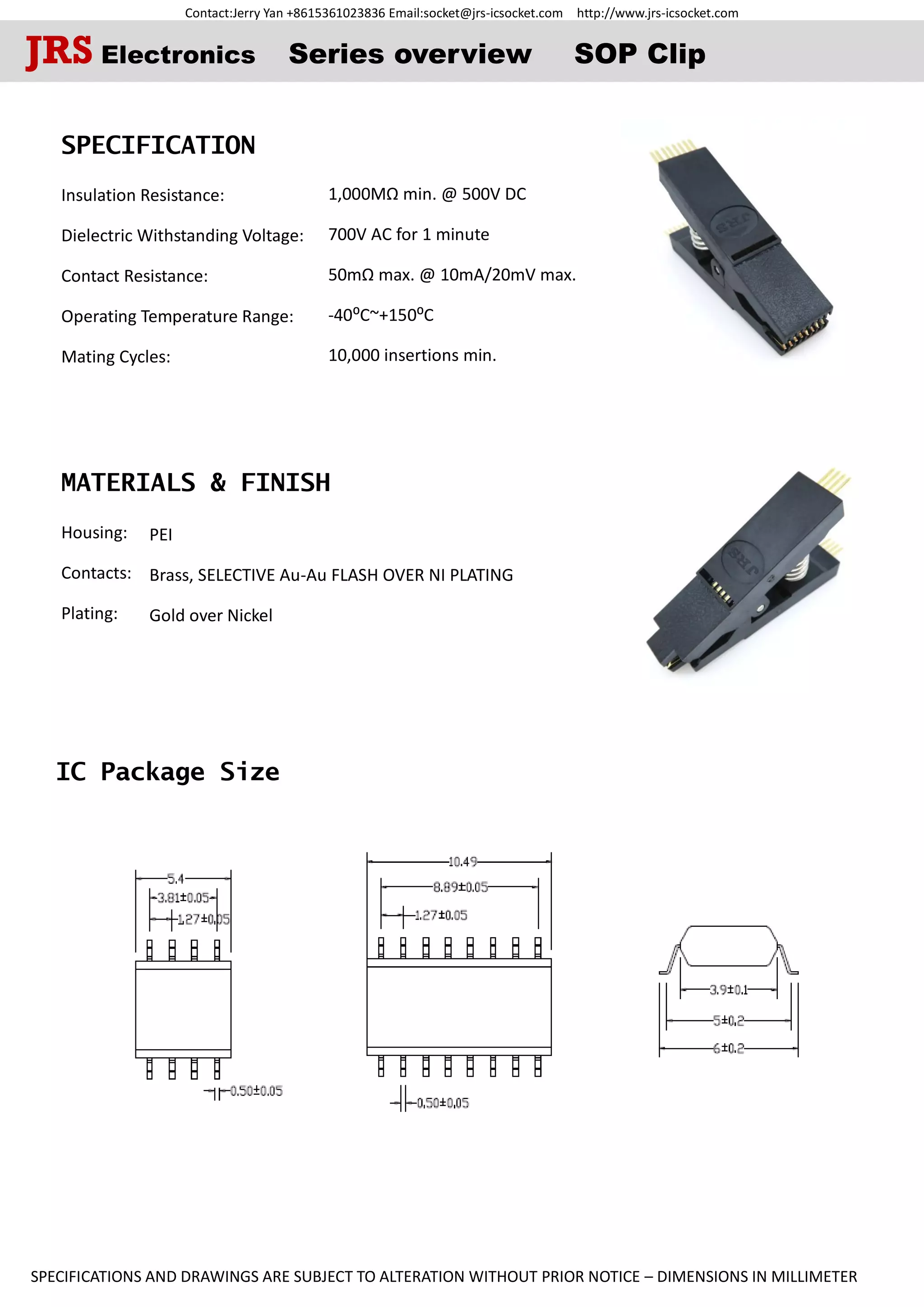 Contact:Jerry Yan +8615361023836 Email:socket@jrs-icsocket.com http://www.jrs-icsocket.com
SPECIFICATIONS AND DRAWINGS ARE SUBJECT TO ALTERATION WITHOUT PRIOR NOTICE – DIMENSIONS IN MILLIMETER
IC Package Size
SPECIFICATION
Insulation Resistance:
Dielectric Withstanding Voltage:
Contact Resistance:
Operating Temperature Range:
Mating Cycles:
MATERIALS & FINISH
Housing:
Contacts:
Plating:
JRS Electronics Series overview SOP Clip
1,000MΩ min. @ 500V DC
700V AC for 1 minute
50mΩ max. @ 10mA/20mV max.
-40⁰C~+150⁰C
10,000 insertions min.
PEI
Brass, SELECTIVE Au-Au FLASH OVER NI PLATING
Gold over Nickel
 