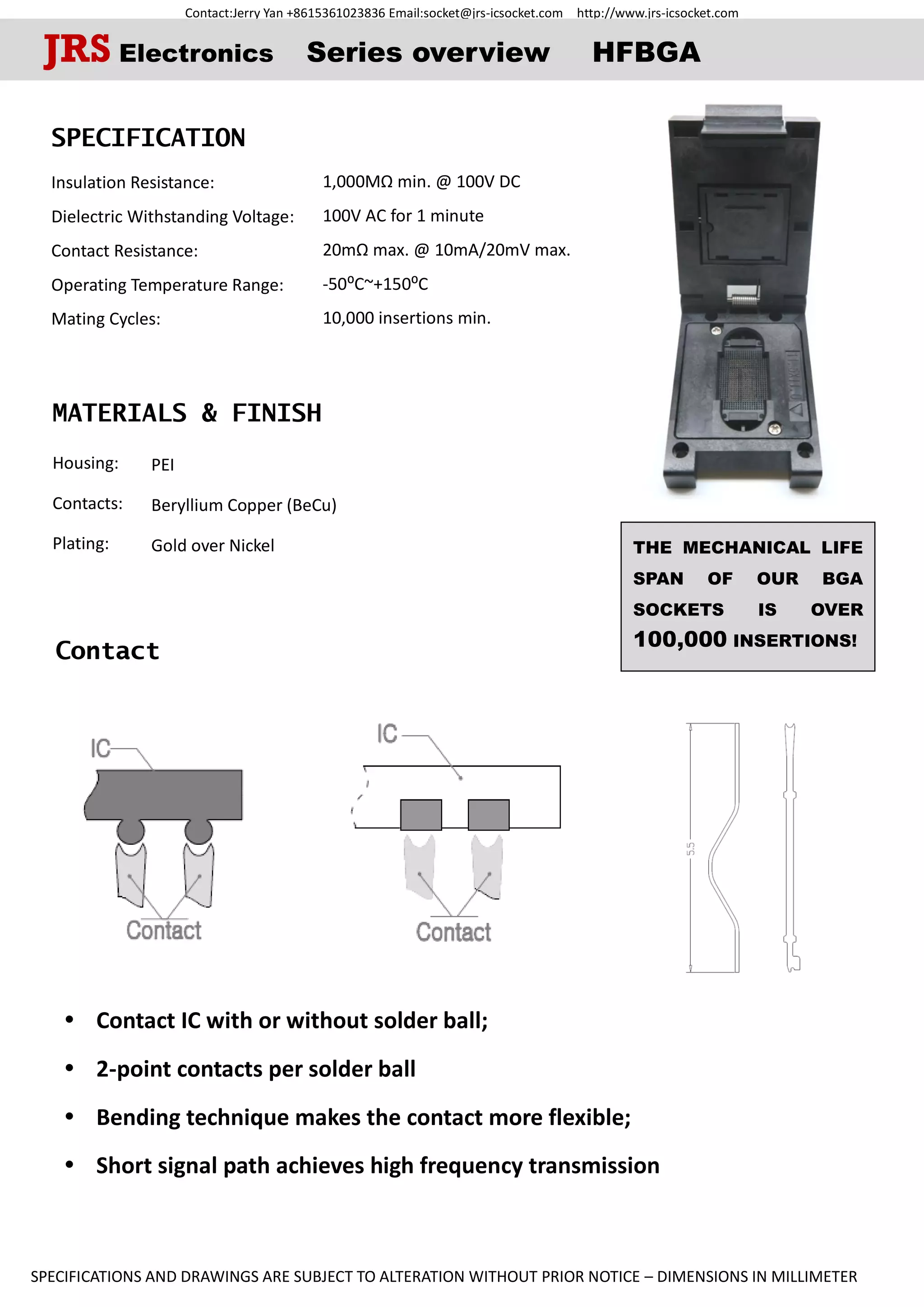 Contact:Jerry Yan +8615361023836 Email:socket@jrs-icsocket.com http://www.jrs-icsocket.com
SPECIFICATIONS AND DRAWINGS ARE SUBJECT TO ALTERATION WITHOUT PRIOR NOTICE – DIMENSIONS IN MILLIMETER
Contact
SPECIFICATION
Insulation Resistance:
Dielectric Withstanding Voltage:
Contact Resistance:
Operating Temperature Range:
Mating Cycles:
MATERIALS & FINISH
Housing:
Contacts:
Plating:
JRS Electronics Series overview HFBGA
 Contact IC with or without solder ball;
 2-point contacts per solder ball
 Bending technique makes the contact more flexible;
 Short signal path achieves high frequency transmission
THE MECHANICAL LIFE
SPAN OF OUR BGA
SOCKETS IS OVER
100,000 INSERTIONS!
1,000MΩ min. @ 100V DC
100V AC for 1 minute
20mΩ max. @ 10mA/20mV max.
-50⁰C~+150⁰C
10,000 insertions min.
PEI
Beryllium Copper (BeCu)
Gold over Nickel
 