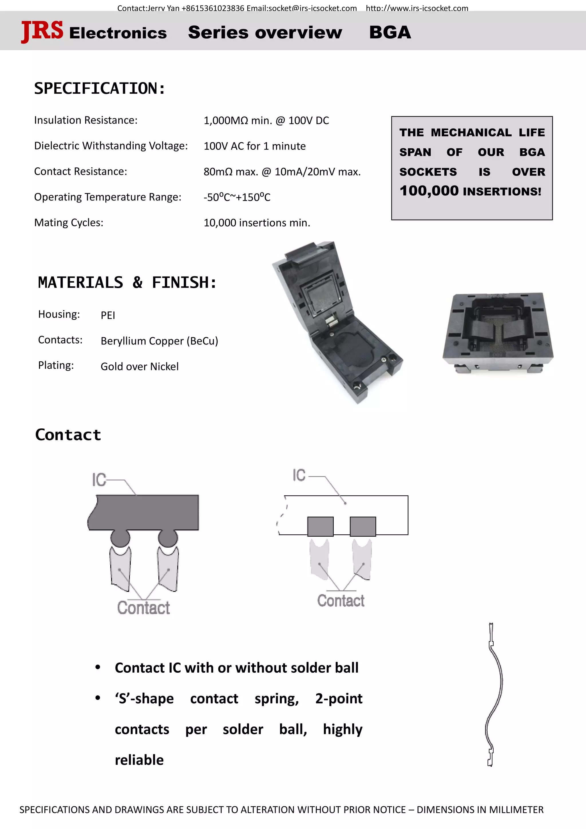 Contact:Jerry Yan +8615361023836 Email:socket@jrs-icsocket.com http://www.jrs-icsocket.com
SPECIFICATIONS AND DRAWINGS ARE SUBJECT TO ALTERATION WITHOUT PRIOR NOTICE – DIMENSIONS IN MILLIMETER
Contact
SPECIFICATION:
Insulation Resistance:
Dielectric Withstanding Voltage:
Contact Resistance:
Operating Temperature Range:
Mating Cycles: .
MATERIALS & FINISH:
Housing:
Contacts:
Plating:
 Contact IC with or without solder ball
 ‘S’-shape contact spring, 2-point
contacts per solder ball, highly
reliable
JRS Electronics Series overview BGA
THE MECHANICAL LIFE
SPAN OF OUR BGA
SOCKETS IS OVER
100,000 INSERTIONS!
PEI
Beryllium Copper (BeCu)
Gold over Nickel
1,000MΩ min. @ 100V DC
100V AC for 1 minute
80mΩ max. @ 10mA/20mV max.
-50⁰C~+150⁰C
10,000 insertions min.
 