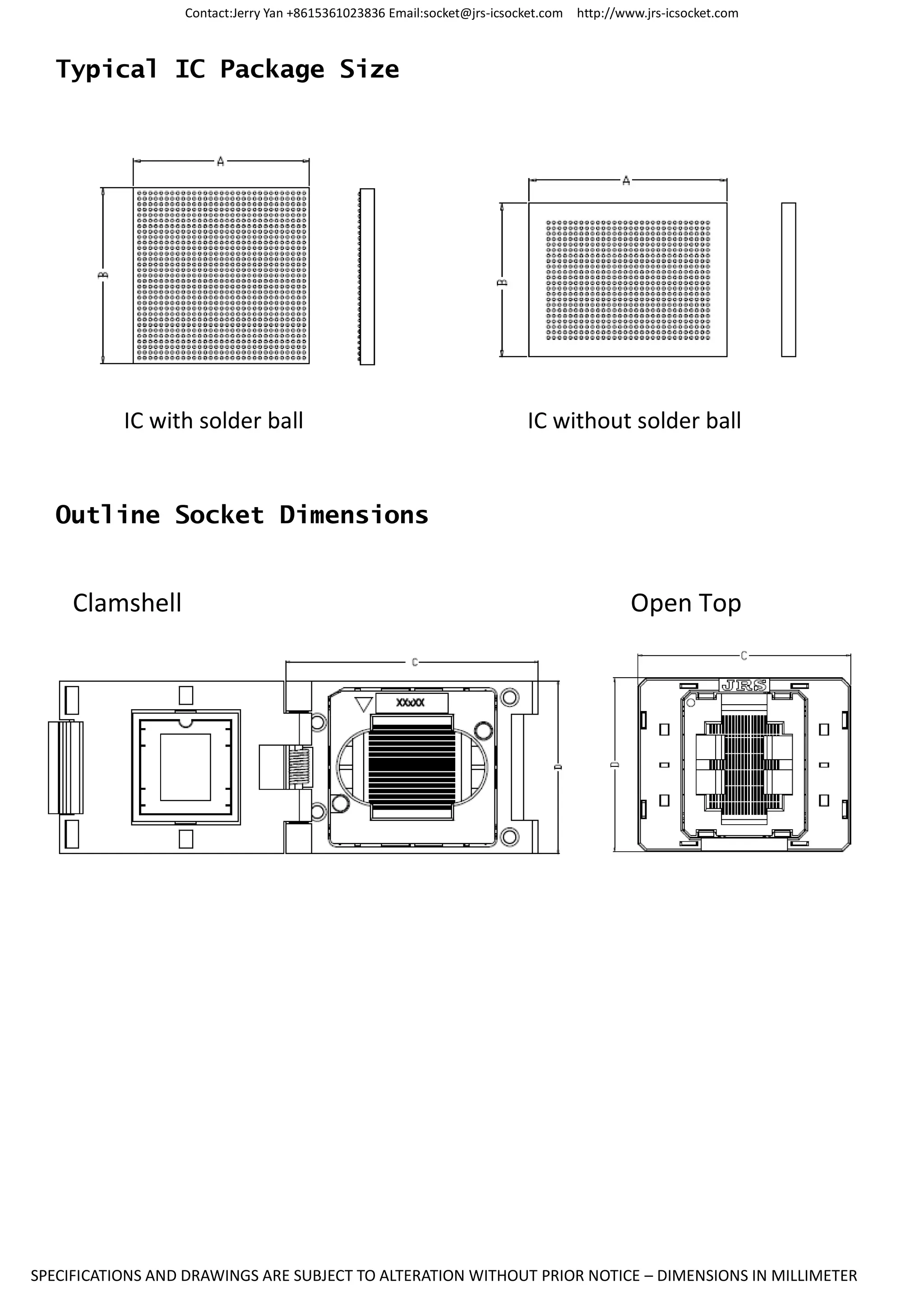 Contact:Jerry Yan +8615361023836 Email:socket@jrs-icsocket.com http://www.jrs-icsocket.com
SPECIFICATIONS AND DRAWINGS ARE SUBJECT TO ALTERATION WITHOUT PRIOR NOTICE – DIMENSIONS IN MILLIMETER
Typical IC Package Size
IC with solder ball IC without solder ball
Outline Socket Dimensions
Clamshell Open Top
 