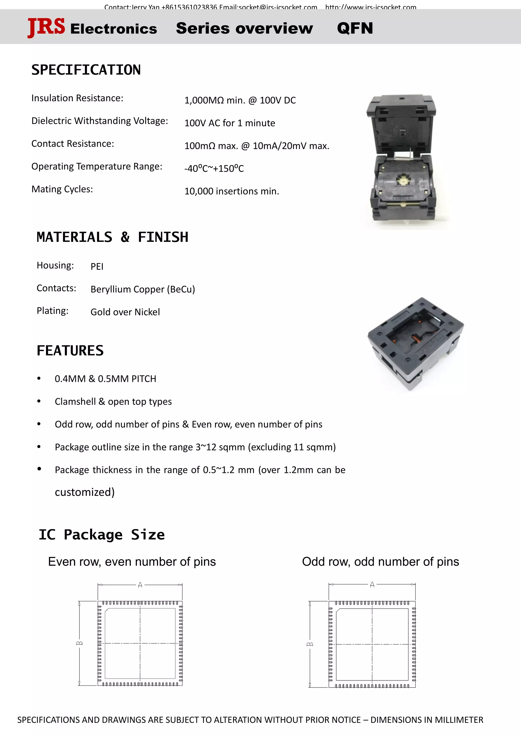 Contact:Jerry Yan +8615361023836 Email:socket@jrs-icsocket.com http://www.jrs-icsocket.com
SPECIFICATIONS AND DRAWINGS ARE SUBJECT TO ALTERATION WITHOUT PRIOR NOTICE – DIMENSIONS IN MILLIMETER
IC Package Size
Even row, even number of pins Odd row, odd number of pins
SPECIFICATION
Insulation Resistance:
Dielectric Withstanding Voltage:
Contact Resistance:
Operating Temperature Range:
Mating Cycles:
MATERIALS & FINISH
Housing:
Contacts:
Plating:
FEATURES
 0.4MM & 0.5MM PITCH
 Clamshell & open top types
 Odd row, odd number of pins & Even row, even number of pins
 Package outline size in the range 3~12 sqmm (excluding 11 sqmm)
 Package thickness in the range of 0.5~1.2 mm (over 1.2mm can be
customized)
JRS Electronics Series overview QFN
1,000MΩ min. @ 100V DC
100V AC for 1 minute
100mΩ max. @ 10mA/20mV max.
-40⁰C~+150⁰C
10,000 insertions min.
PEI
Beryllium Copper (BeCu)
Gold over Nickel
 