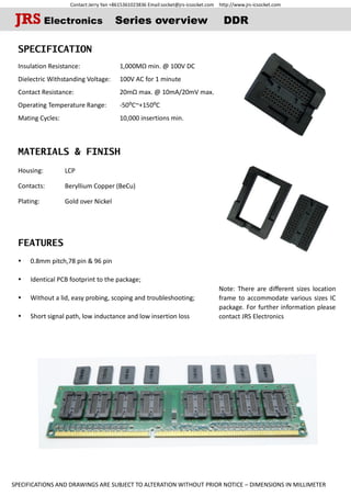 Contact:Jerry Yan +8615361023836 Email:socket@jrs-icsocket.com http://www.jrs-icsocket.com
SPECIFICATIONS AND DRAWINGS ARE SUBJECT TO ALTERATION WITHOUT PRIOR NOTICE – DIMENSIONS IN MILLIMETER
SPECIFICATION
Insulation Resistance:
Dielectric Withstanding Voltage:
Contact Resistance:
Operating Temperature Range:
Mating Cycles:
MATERIALS & FINISH
Housing:
Contacts:
Plating:
FEATURES
 0.8mm pitch,78 pin & 96 pin
 Identical PCB footprint to the package;
 Without a lid, easy probing, scoping and troubleshooting;
 Short signal path, low inductance and low insertion loss
JRS Electronics Series overview DDR
Note: There are different sizes location
frame to accommodate various sizes IC
package. For further information please
contact JRS Electronics
1,000MΩ min. @ 100V DC
100V AC for 1 minute
20mΩ max. @ 10mA/20mV max.
-50⁰C~+150⁰C
10,000 insertions min.
LCP
Beryllium Copper (BeCu)
Gold over Nickel
 