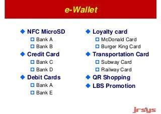 10 
e-Wallet 
 NFC MicroSD 
 Bank A 
 Bank B 
 Credit Card 
 Bank C 
 Bank D 
 Debit Cards 
 Bank A 
 Bank E 
 Loyalty card 
 McDonald Card 
 Burger King Card 
 Transportation Card 
 Subway Card 
 Railway Card 
 QR Shopping 
 LBS Promotion 
 