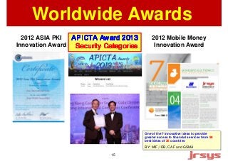 Worldwide Awards 
One of the 7 innovative ideas to provide 
greater access to financial services from 98 
best ideas of 26 countries 
BY: MIF, IDB, CAF and GSMA 
2012 ASIA PKI 
Innovation Award 
2012 Mobile Money 
Innovation AAAAPPPPIIIICCCCTTTTAAAA AAAAwwwwaaaarrrrdddd 2222000011113333 Award SSSSeeeeccccuuuurrrriiiittttyyyy CCCCaaaatttteeeeggggoooorrrriiiieeeessss 15 
 