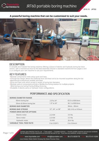 JRT60
JRT60 portable boring machine
2018.10
Xinxiang Jierui Machine Tool Co.,Ltd • Total support • Complete solutions • Provide portable machines and services worldwide
We are willing to provide equipments and technical services for you. If you have any questions, contact us please.
Web: www.toportable.com Email: info@toportable.com Tel: 86-373-5939178 Fax: 86-373-5110295
Licun Industry•Weibin District•Xinxiang City•Henan Province•China
Page 1 of 8
DESCRIPTION
A versatile and modular line boring machine offering a choice of electric and hydraulic boring bar drive
motors, with a mechanical drive for the feed assembly.Choose a standard machine kit from pages 2 and
3, or configure your own machine to suit your requirements.
A powerful boring machine that can be customized to suit your needs.
KEY FEATURES
•Modular components make setup quick and easy
•Through-bar design allows the rotational drive and feed unit to be mounted anywhere along the bar.
•Mechanical bi-directional variable auto-feed
•Drive and feed units which accept a variety of boring bar diameters
•Modular add-on components provide a flexible line boring solution for multiple projects:
Blind boring,Line boring,Facing,Drilling,Grooving.
•Available in electric,servo or hydraulic motor configurations.
PERFORMANCE AND SPECIFICATION
2.5"to 24"
BORING BAR DIAMETER 30mm , 60mm
POWER DRIVE MOTOR OPTIONS
2.2 KW 3.0 HpElectric motor
VARIABLE TOOL FEED RATE
BORING DIAMETER RANGE
60mm boring bar
30mm & 60mm boring bar 1.5" to 24"
63.5 to 609.6mm
38.1 to 609.6mm
BORING BAR STROKE 12", 24", or 36" 305, 610 or 915mm
Servo motor 2.5 KW 3.3 Hp
Hydraulic motor 15 KW 20.4 Hp
0 to 0.024"/r 0 to 0.6mm/r
 