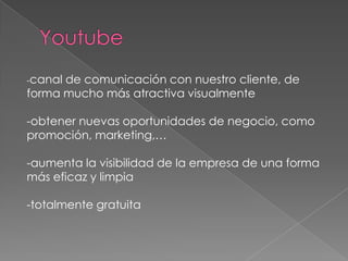 -canalde comunicación con nuestro cliente, de
forma mucho más atractiva visualmente

-obtener nuevas oportunidades de negocio, como
promoción, marketing,…

-aumenta la visibilidad de la empresa de una forma
más eficaz y limpia

-totalmente gratuita
 