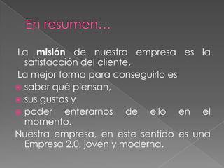 La misión de nuestra empresa es la
  satisfacción del cliente.
La mejor forma para conseguirlo es
 saber qué piensan,
 sus gustos y
 poder    enterarnos de ello en el
  momento.
Nuestra empresa, en este sentido es una
  Empresa 2.0, joven y moderna.
 