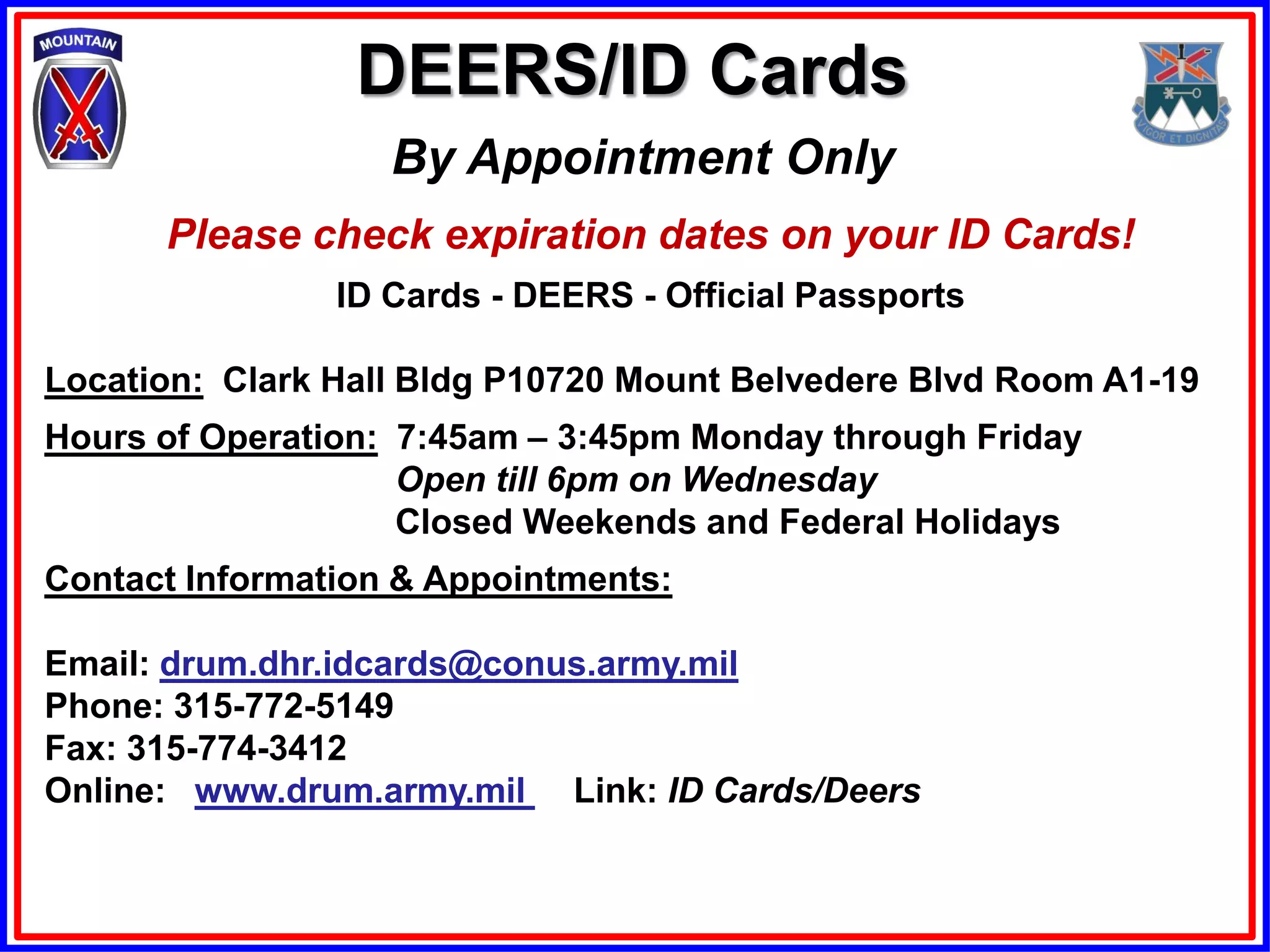 DEERS/ID Cards
                   By Appointment Only
      Please check expiration dates on your ID Cards!
                ID Cards - DEERS - Official Passports

Location: Clark Hall Bldg P10720 Mount Belvedere Blvd Room A1-19
Hours of Operation: 7:45am – 3:45pm Monday through Friday
                    Open till 6pm on Wednesday
                    Closed Weekends and Federal Holidays
Contact Information & Appointments:

Email: drum.dhr.idcards@conus.army.mil
Phone: 315-772-5149
Fax: 315-774-3412
Online: www.drum.army.mil Link: ID Cards/Deers
 