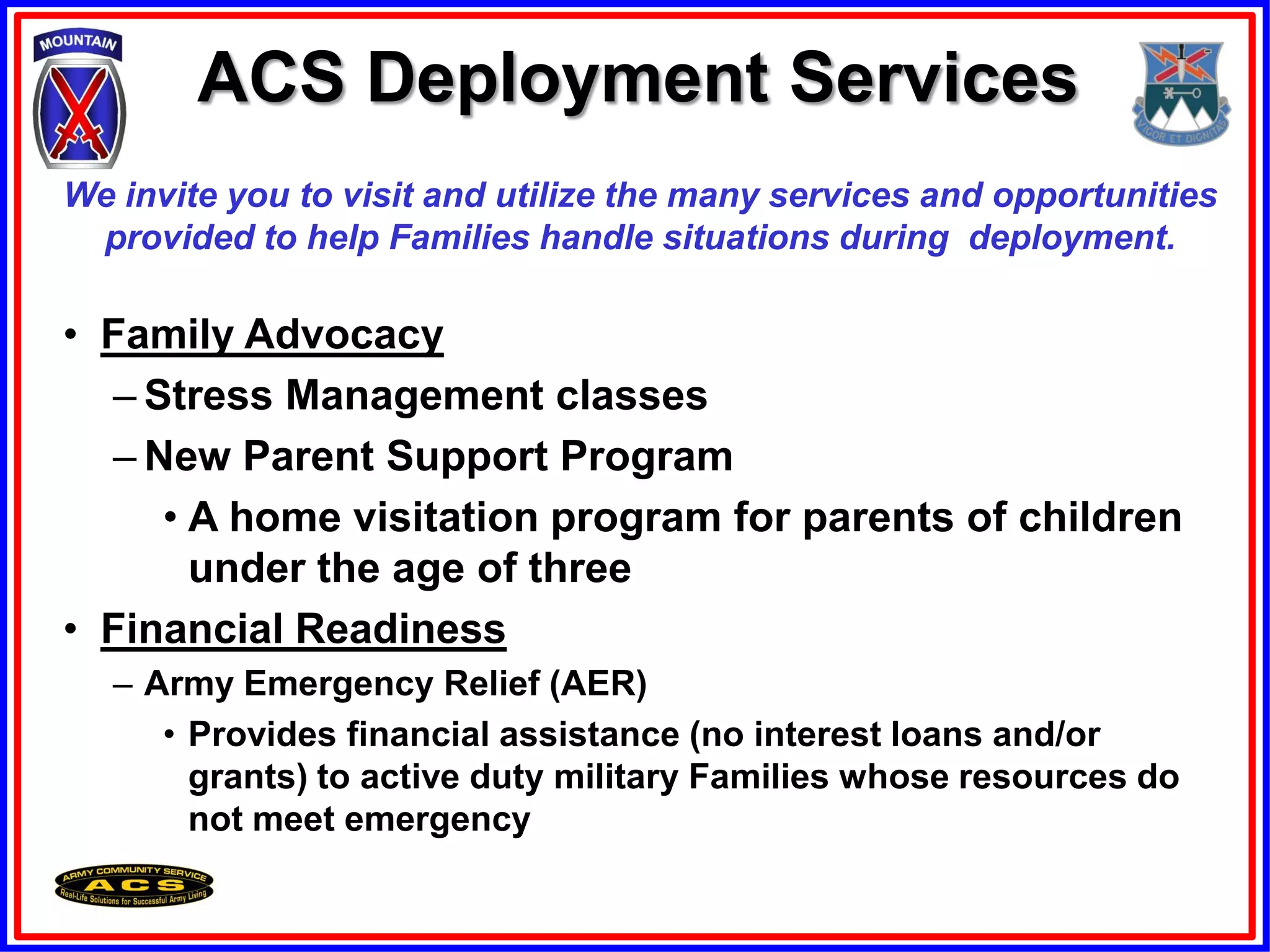 ACS Deployment Services
We invite you to visit and utilize the many services and opportunities
 provided to help Families handle situations during deployment.

• Family Advocacy
  – Stress Management classes
  – New Parent Support Program
     • A home visitation program for parents of children
       under the age of three
• Financial Readiness
   – Army Emergency Relief (AER)
      • Provides financial assistance (no interest loans and/or
        grants) to active duty military Families whose resources do
        not meet emergency
 