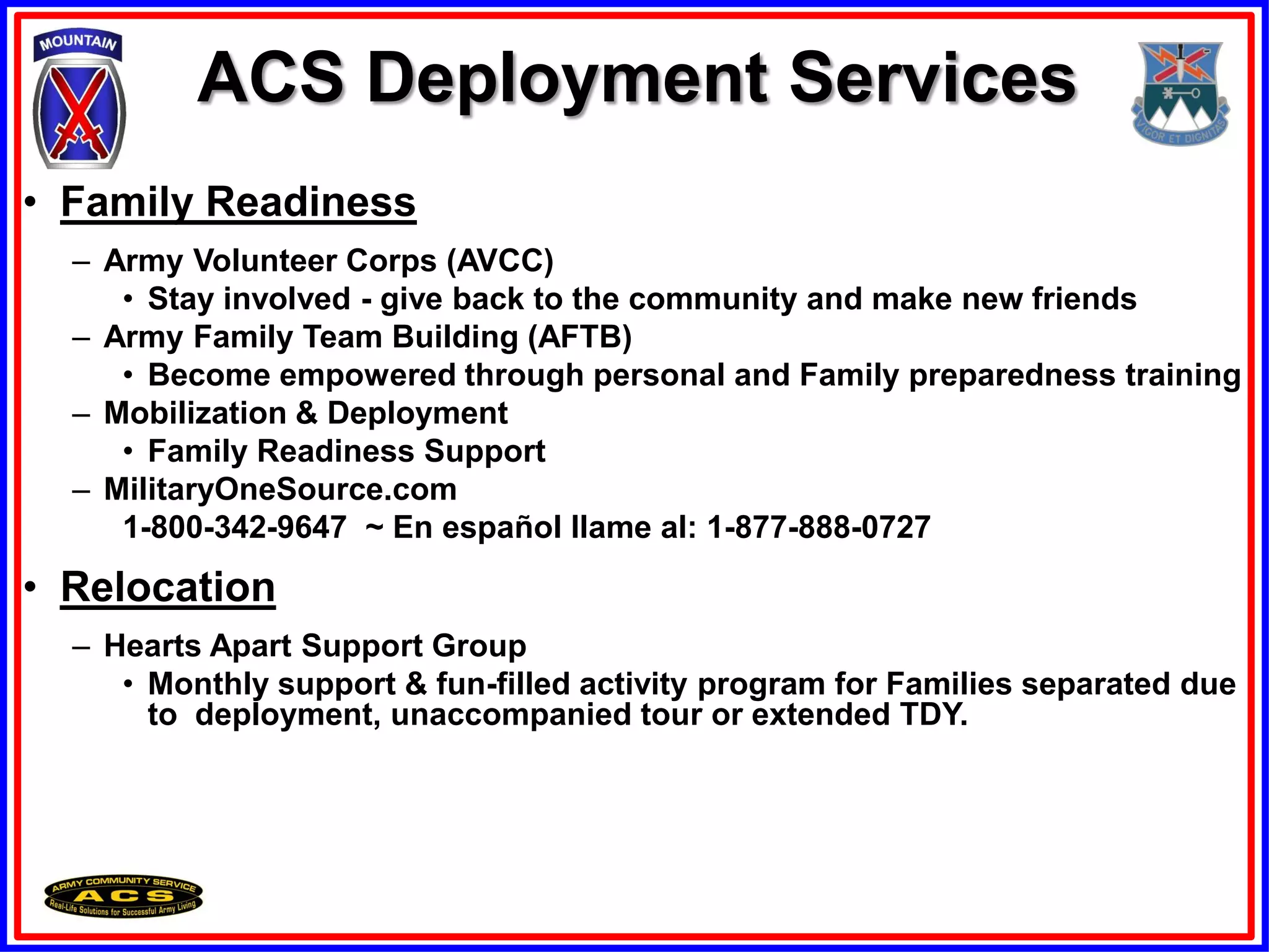 ACS Deployment Services
• Family Readiness
  – Army Volunteer Corps (AVCC)
     • Stay involved - give back to the community and make new friends
  – Army Family Team Building (AFTB)
     • Become empowered through personal and Family preparedness training
  – Mobilization & Deployment
     • Family Readiness Support
  – MilitaryOneSource.com
     1-800-342-9647 ~ En español llame al: 1-877-888-0727
• Relocation
  – Hearts Apart Support Group
     • Monthly support & fun-filled activity program for Families separated due
       to deployment, unaccompanied tour or extended TDY.
 