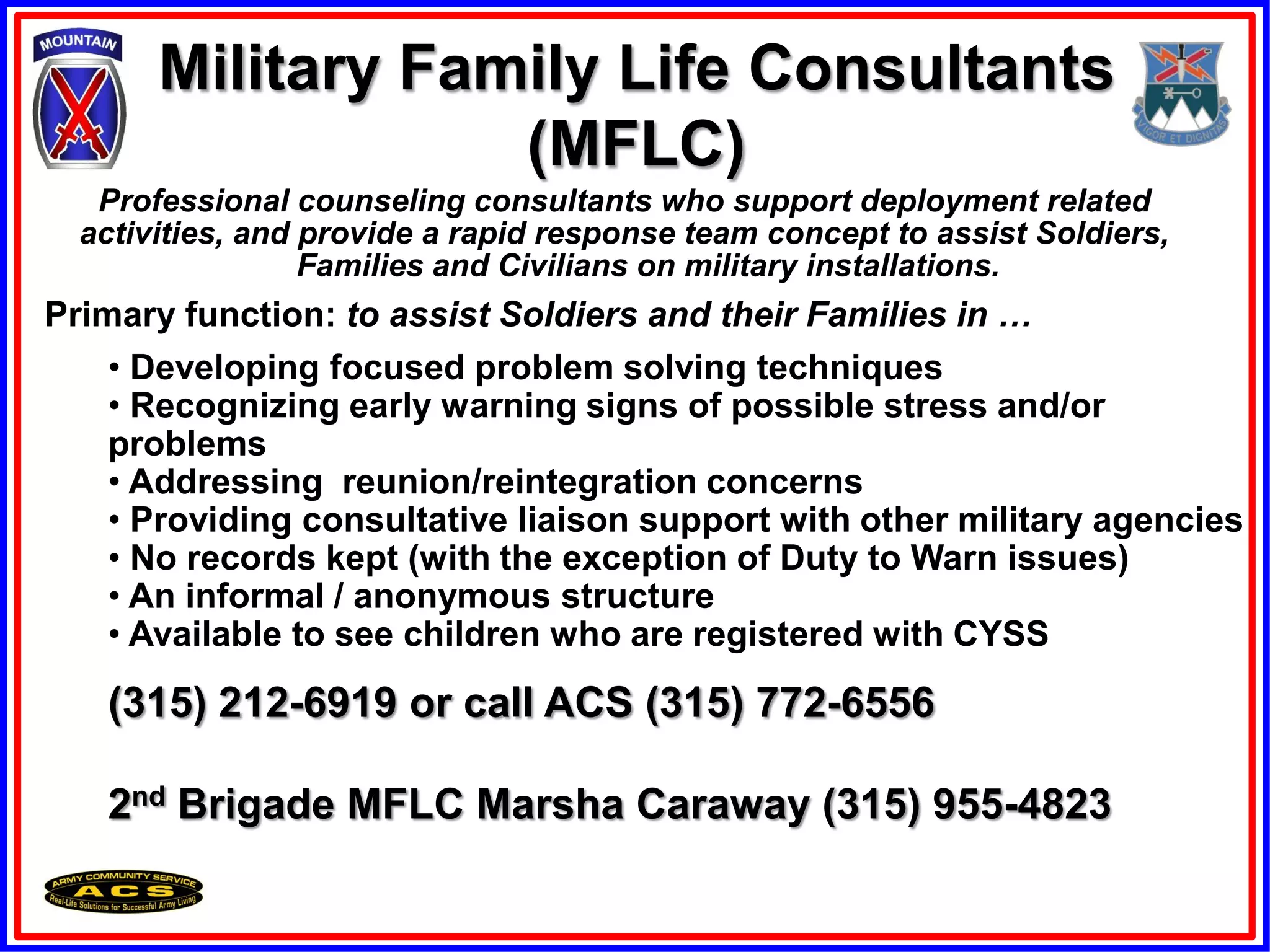 Military Family Life Consultants
                   (MFLC)
   Professional counseling consultants who support deployment related
  activities, and provide a rapid response team concept to assist Soldiers,
                  Families and Civilians on military installations.
Primary function: to assist Soldiers and their Families in …
    • Developing focused problem solving techniques
    • Recognizing early warning signs of possible stress and/or
    problems
    • Addressing reunion/reintegration concerns
    • Providing consultative liaison support with other military agencies
    • No records kept (with the exception of Duty to Warn issues)
    • An informal / anonymous structure
    • Available to see children who are registered with CYSS

   (315) 212-6919 or call ACS (315) 772-6556

   2nd Brigade MFLC Marsha Caraway (315) 955-4823
 