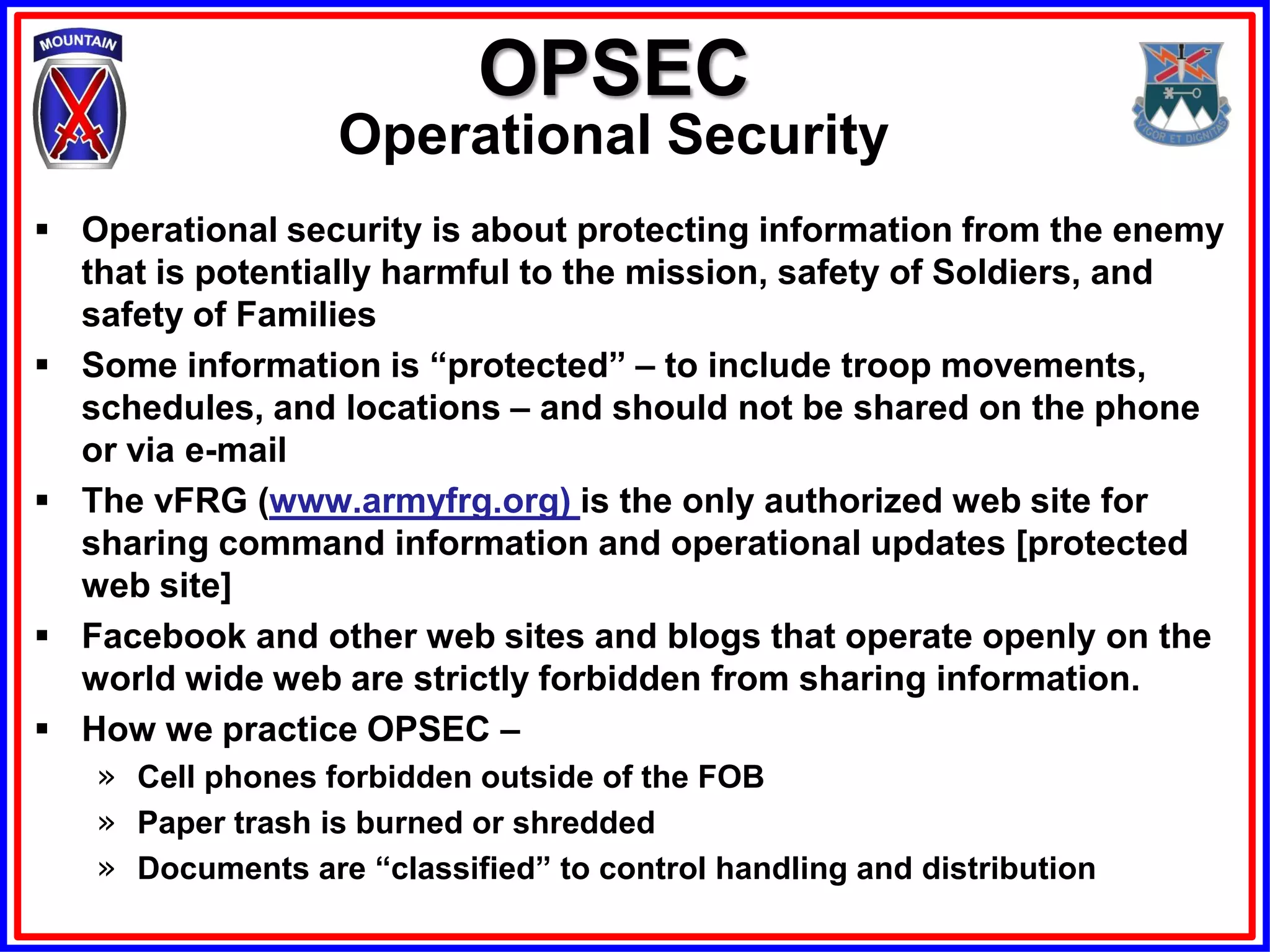 OPSEC
                  Operational Security
 Operational security is about protecting information from the enemy
  that is potentially harmful to the mission, safety of Soldiers, and
  safety of Families
 Some information is “protected” – to include troop movements,
  schedules, and locations – and should not be shared on the phone
  or via e-mail
 The vFRG (www.armyfrg.org) is the only authorized web site for
  sharing command information and operational updates [protected
  web site]
 Facebook and other web sites and blogs that operate openly on the
  world wide web are strictly forbidden from sharing information.
 How we practice OPSEC –
   » Cell phones forbidden outside of the FOB
   » Paper trash is burned or shredded
   » Documents are “classified” to control handling and distribution
 