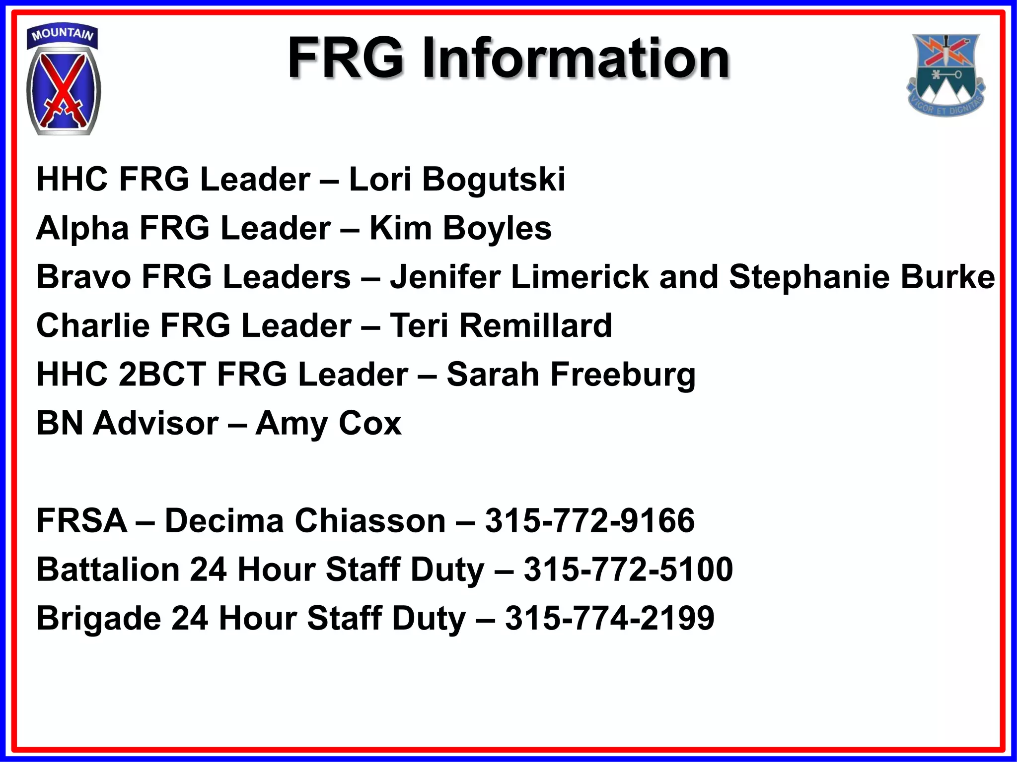 FRG Information

HHC FRG Leader – Lori Bogutski
Alpha FRG Leader – Kim Boyles
Bravo FRG Leaders – Jenifer Limerick and Stephanie Burke
Charlie FRG Leader – Teri Remillard
HHC 2BCT FRG Leader – Sarah Freeburg
BN Advisor – Amy Cox

FRSA – Decima Chiasson – 315-772-9166
Battalion 24 Hour Staff Duty – 315-772-5100
Brigade 24 Hour Staff Duty – 315-774-2199
 