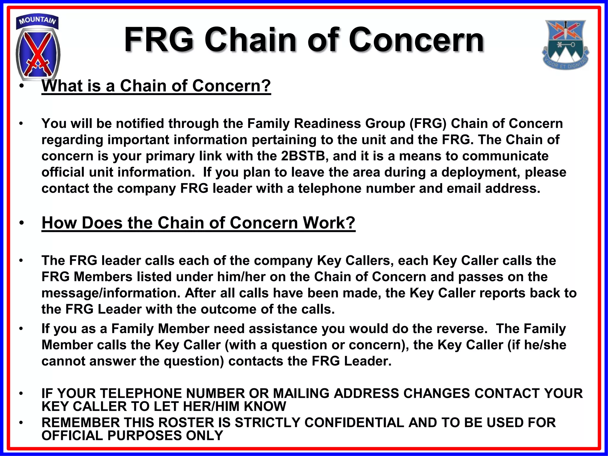 FRG Chain of Concern
• What is a Chain of Concern?

•   You will be notified through the Family Readiness Group (FRG) Chain of Concern
    regarding important information pertaining to the unit and the FRG. The Chain of
    concern is your primary link with the 2BSTB, and it is a means to communicate
    official unit information. If you plan to leave the area during a deployment, please
    contact the company FRG leader with a telephone number and email address.

• How Does the Chain of Concern Work?

•   The FRG leader calls each of the company Key Callers, each Key Caller calls the
    FRG Members listed under him/her on the Chain of Concern and passes on the
    message/information. After all calls have been made, the Key Caller reports back to
    the FRG Leader with the outcome of the calls.
•   If you as a Family Member need assistance you would do the reverse. The Family
    Member calls the Key Caller (with a question or concern), the Key Caller (if he/she
    cannot answer the question) contacts the FRG Leader.

•   IF YOUR TELEPHONE NUMBER OR MAILING ADDRESS CHANGES CONTACT YOUR
    KEY CALLER TO LET HER/HIM KNOW
•   REMEMBER THIS ROSTER IS STRICTLY CONFIDENTIAL AND TO BE USED FOR
    OFFICIAL PURPOSES ONLY
 