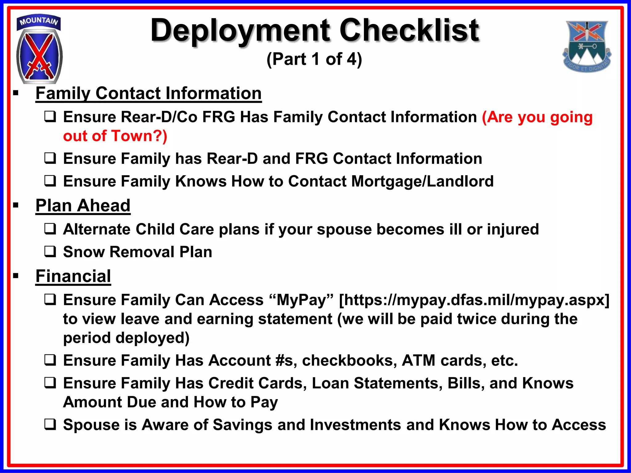 Deployment Checklist
                                (Part 1 of 4)
 Family Contact Information
    Ensure Rear-D/Co FRG Has Family Contact Information (Are you going
     out of Town?)
    Ensure Family has Rear-D and FRG Contact Information
    Ensure Family Knows How to Contact Mortgage/Landlord
 Plan Ahead
    Alternate Child Care plans if your spouse becomes ill or injured
    Snow Removal Plan
 Financial
    Ensure Family Can Access “MyPay” [https://mypay.dfas.mil/mypay.aspx]
     to view leave and earning statement (we will be paid twice during the
     period deployed)
    Ensure Family Has Account #s, checkbooks, ATM cards, etc.
    Ensure Family Has Credit Cards, Loan Statements, Bills, and Knows
     Amount Due and How to Pay
    Spouse is Aware of Savings and Investments and Knows How to Access
 