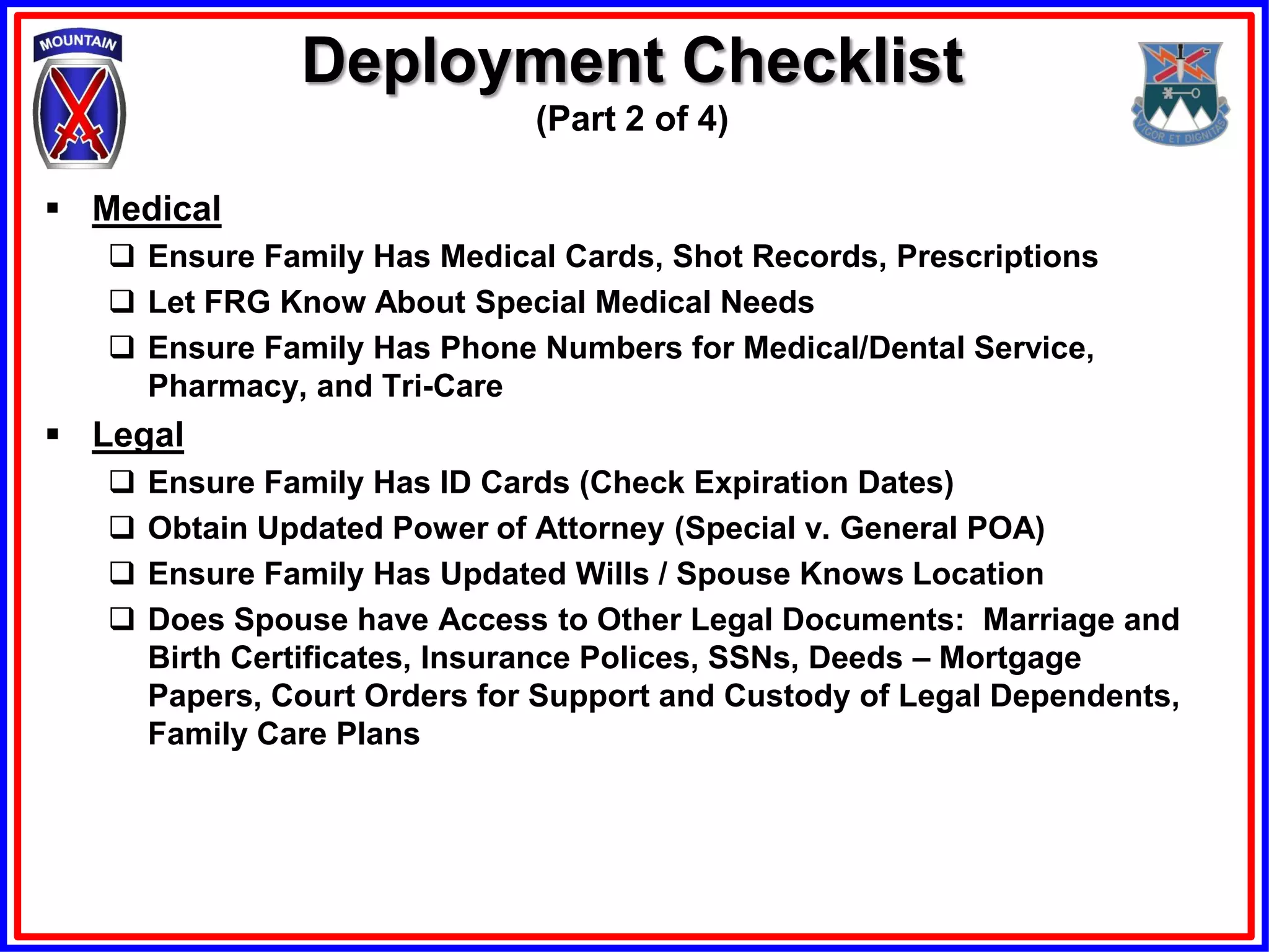 Deployment Checklist
                               (Part 2 of 4)

 Medical
    Ensure Family Has Medical Cards, Shot Records, Prescriptions
    Let FRG Know About Special Medical Needs
    Ensure Family Has Phone Numbers for Medical/Dental Service,
     Pharmacy, and Tri-Care
 Legal
      Ensure Family Has ID Cards (Check Expiration Dates)
      Obtain Updated Power of Attorney (Special v. General POA)
      Ensure Family Has Updated Wills / Spouse Knows Location
      Does Spouse have Access to Other Legal Documents: Marriage and
       Birth Certificates, Insurance Polices, SSNs, Deeds – Mortgage
       Papers, Court Orders for Support and Custody of Legal Dependents,
       Family Care Plans
 