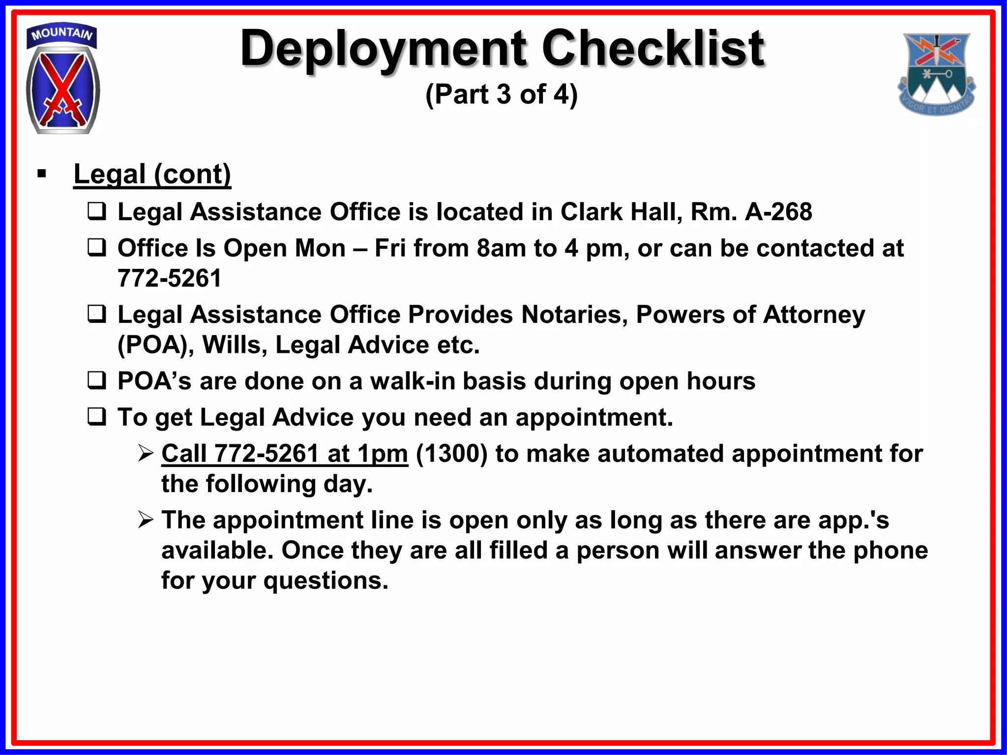 Deployment Checklist
                               (Part 3 of 4)

 Legal (cont)
    Legal Assistance Office is located in Clark Hall, Rm. A-268
    Office Is Open Mon – Fri from 8am to 4 pm, or can be contacted at
     772-5261
    Legal Assistance Office Provides Notaries, Powers of Attorney
     (POA), Wills, Legal Advice etc.
    POA’s are done on a walk-in basis during open hours
    To get Legal Advice you need an appointment.
        Call 772-5261 at 1pm (1300) to make automated appointment for
         the following day.
        The appointment line is open only as long as there are app.'s
         available. Once they are all filled a person will answer the phone
         for your questions.
 