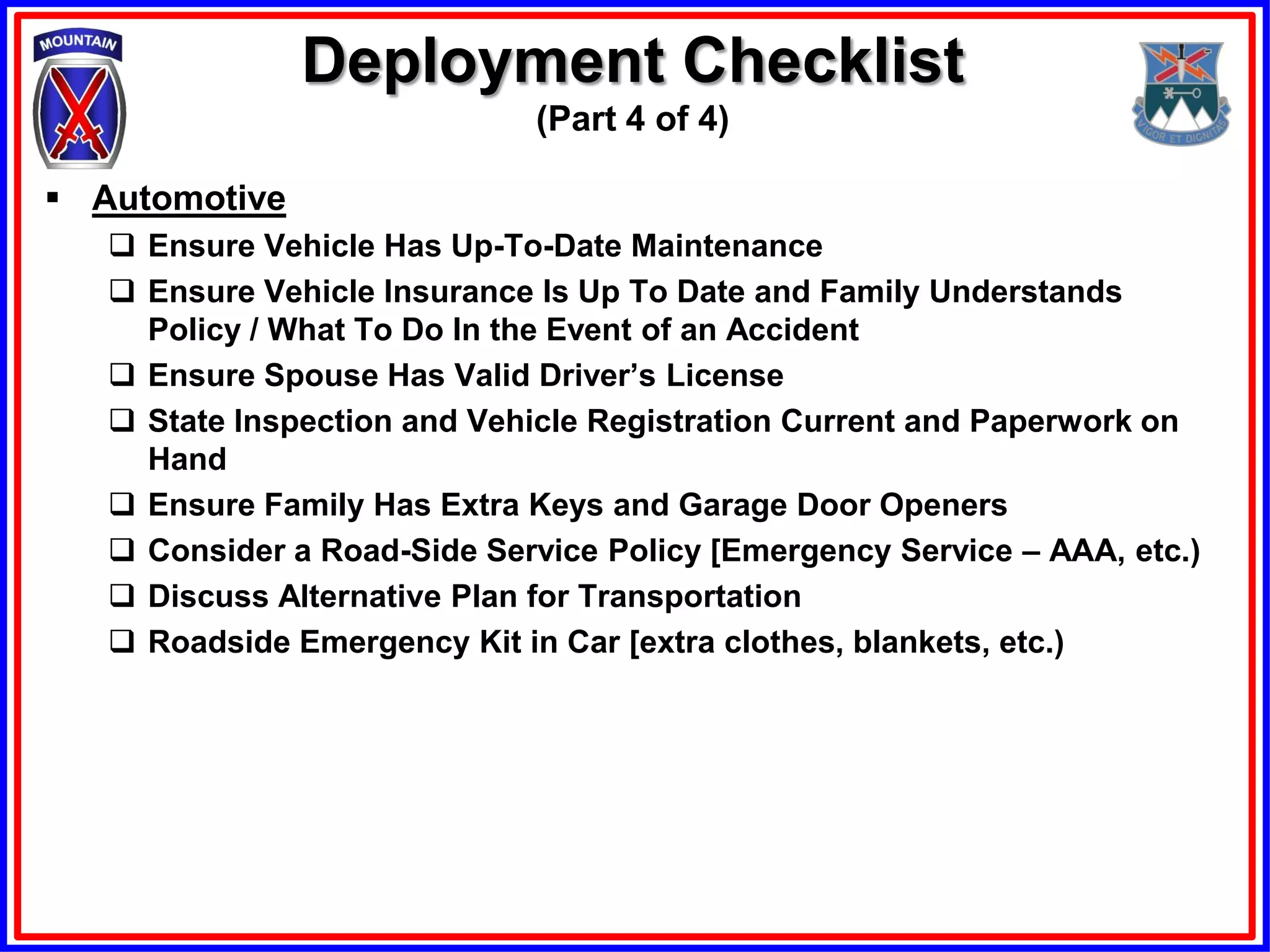Deployment Checklist
                              (Part 4 of 4)

 Automotive
    Ensure Vehicle Has Up-To-Date Maintenance
    Ensure Vehicle Insurance Is Up To Date and Family Understands
     Policy / What To Do In the Event of an Accident
    Ensure Spouse Has Valid Driver’s License
    State Inspection and Vehicle Registration Current and Paperwork on
     Hand
    Ensure Family Has Extra Keys and Garage Door Openers
    Consider a Road-Side Service Policy [Emergency Service – AAA, etc.)
    Discuss Alternative Plan for Transportation
    Roadside Emergency Kit in Car [extra clothes, blankets, etc.)
 