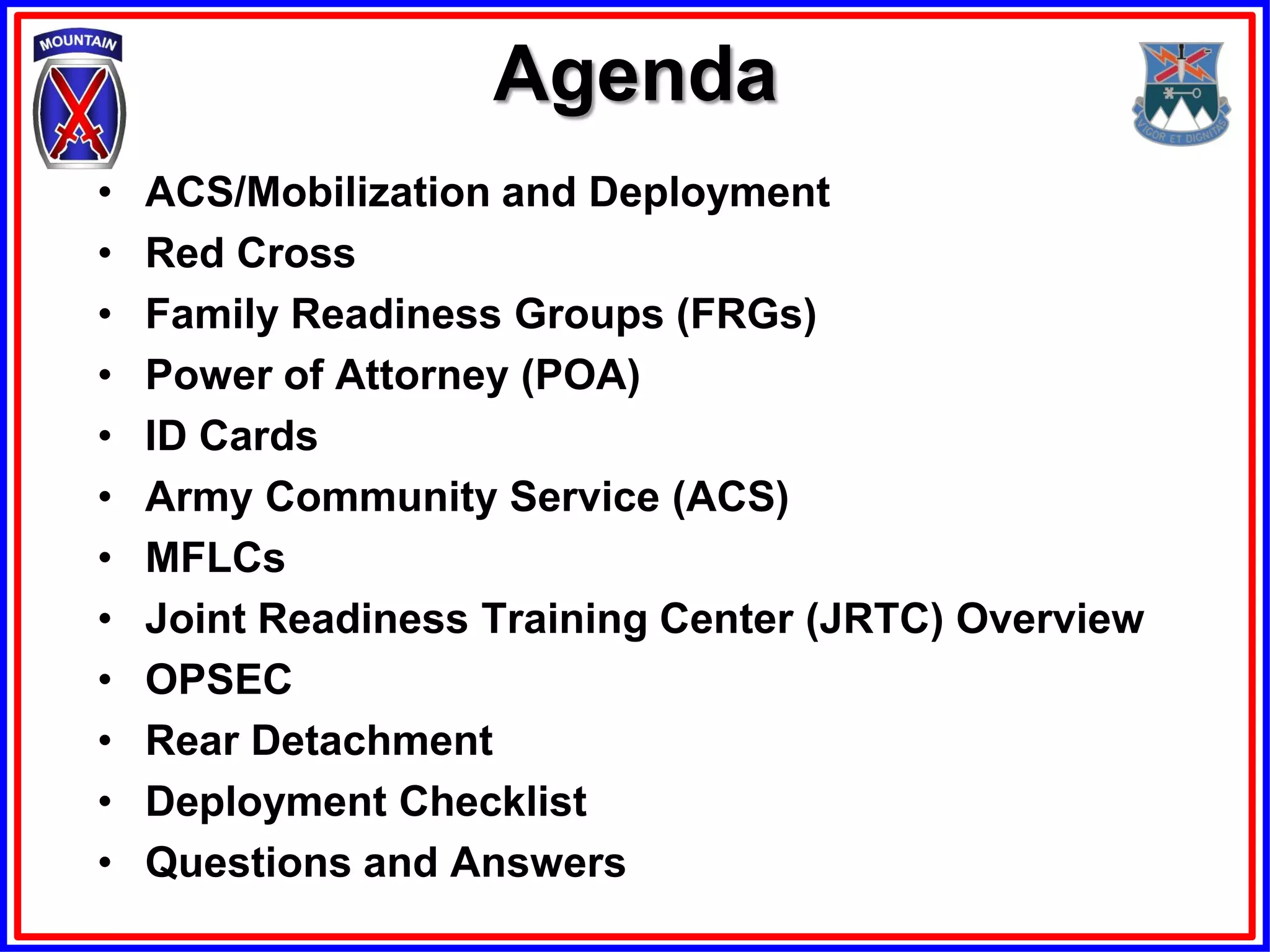 Agenda
•   ACS/Mobilization and Deployment
•   Red Cross
•   Family Readiness Groups (FRGs)
•   Power of Attorney (POA)
•   ID Cards
•   Army Community Service (ACS)
•   MFLCs
•   Joint Readiness Training Center (JRTC) Overview
•   OPSEC
•   Rear Detachment
•   Deployment Checklist
•   Questions and Answers
 