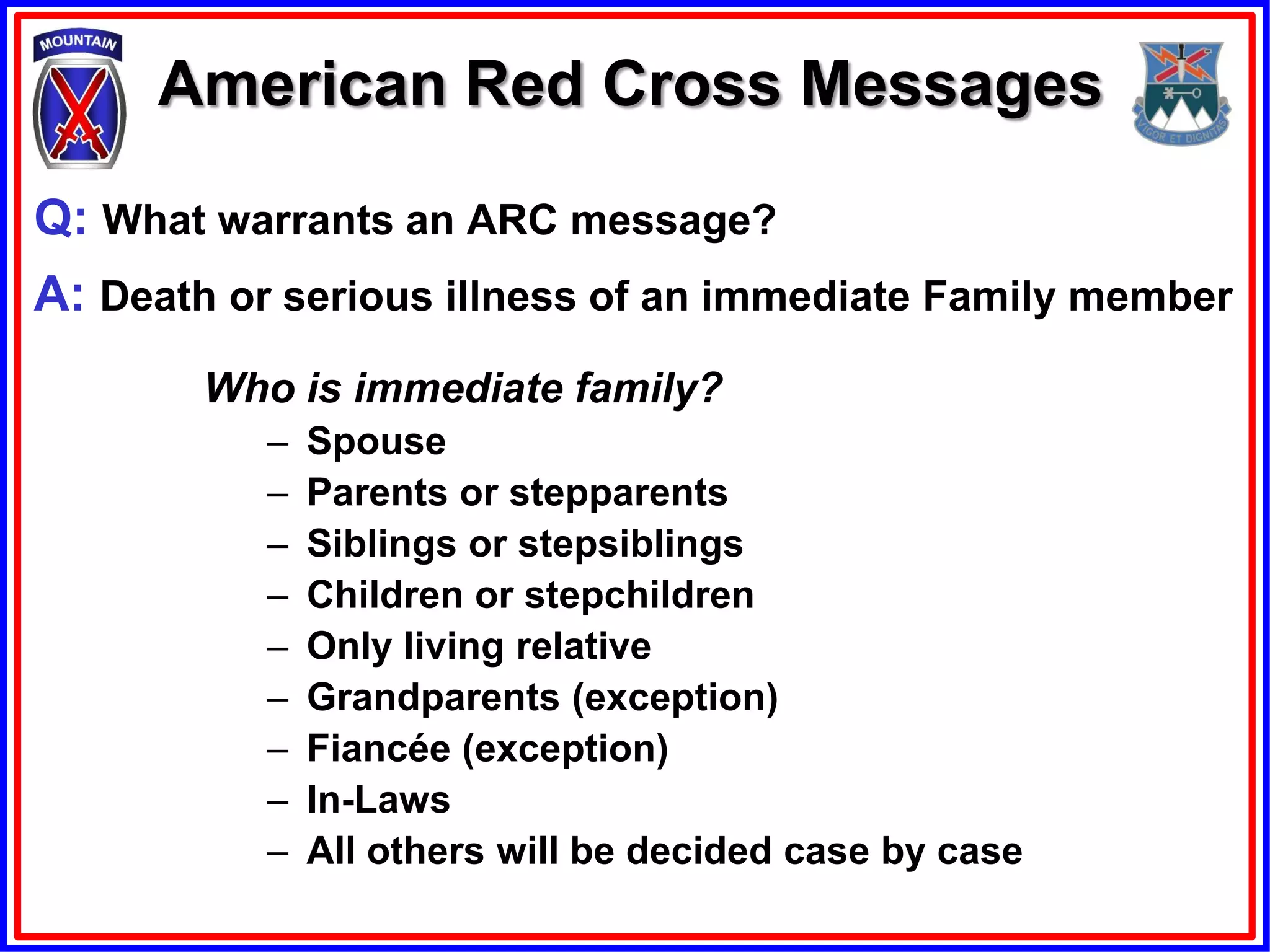 American Red Cross Messages

Q: What warrants an ARC message?
A: Death or serious illness of an immediate Family member
        Who is immediate family?
           –   Spouse
           –   Parents or stepparents
           –   Siblings or stepsiblings
           –   Children or stepchildren
           –   Only living relative
           –   Grandparents (exception)
           –   Fiancée (exception)
           –   In-Laws
           –   All others will be decided case by case
 