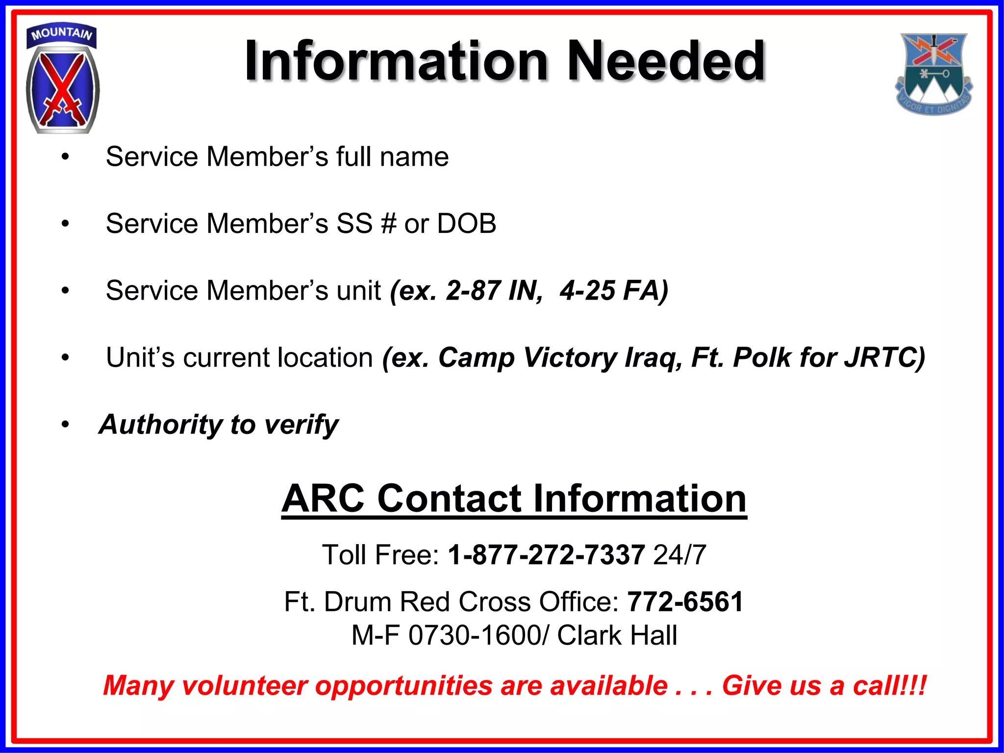 Information Needed
•   Service Member’s full name

•   Service Member’s SS # or DOB

•   Service Member’s unit (ex. 2-87 IN, 4-25 FA)

•   Unit’s current location (ex. Camp Victory Iraq, Ft. Polk for JRTC)

• Authority to verify

                  ARC Contact Information
                     Toll Free: 1-877-272-7337 24/7
                  Ft. Drum Red Cross Office: 772-6561
                        M-F 0730-1600/ Clark Hall
    Many volunteer opportunities are available . . . Give us a call!!!
 