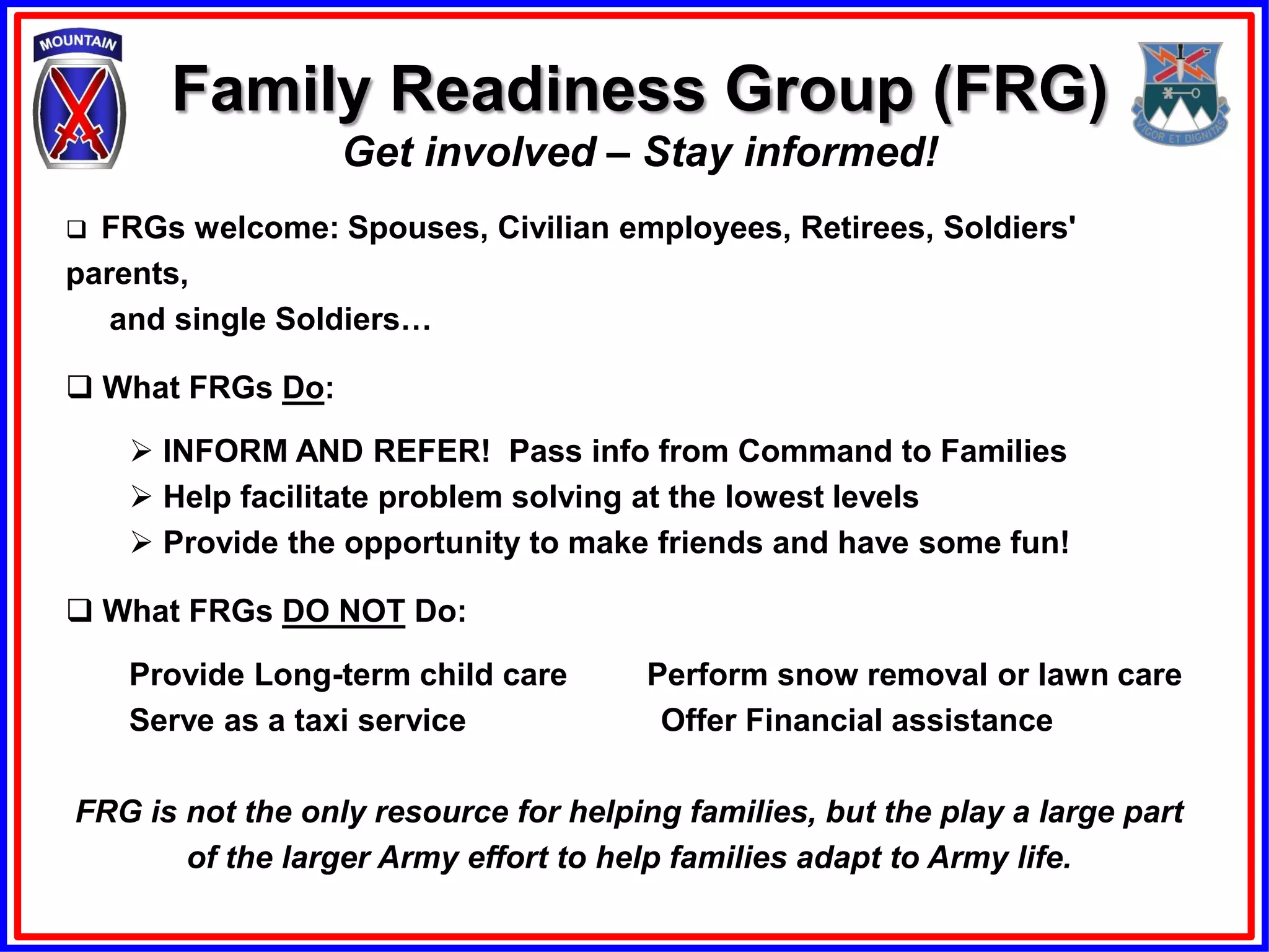 Family Readiness Group (FRG)
                  Get involved – Stay informed!
 FRGs welcome: Spouses, Civilian employees, Retirees, Soldiers'
parents,
   and single Soldiers…

 What FRGs Do:

     INFORM AND REFER! Pass info from Command to Families
     Help facilitate problem solving at the lowest levels
     Provide the opportunity to make friends and have some fun!

 What FRGs DO NOT Do:
    Provide Long-term child care       Perform snow removal or lawn care
    Serve as a taxi service             Offer Financial assistance

FRG is not the only resource for helping families, but the play a large part
       of the larger Army effort to help families adapt to Army life.
 