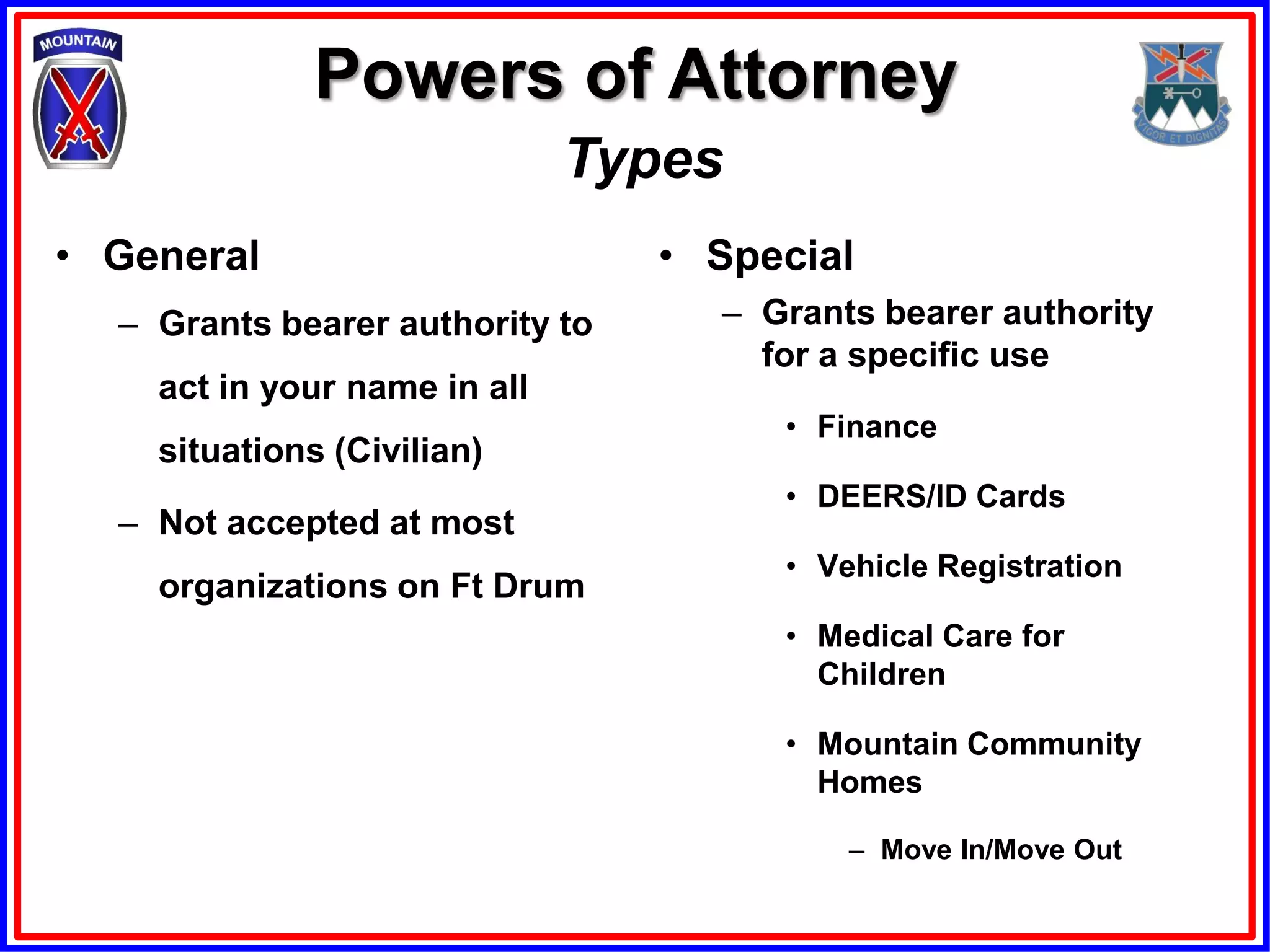 Powers of Attorney
                              Types
• General                        • Special
  – Grants bearer authority to     – Grants bearer authority
                                     for a specific use
    act in your name in all
                                      • Finance
    situations (Civilian)
                                      • DEERS/ID Cards
  – Not accepted at most
                                      • Vehicle Registration
    organizations on Ft Drum
                                      • Medical Care for
                                        Children

                                      • Mountain Community
                                        Homes

                                          – Move In/Move Out
 