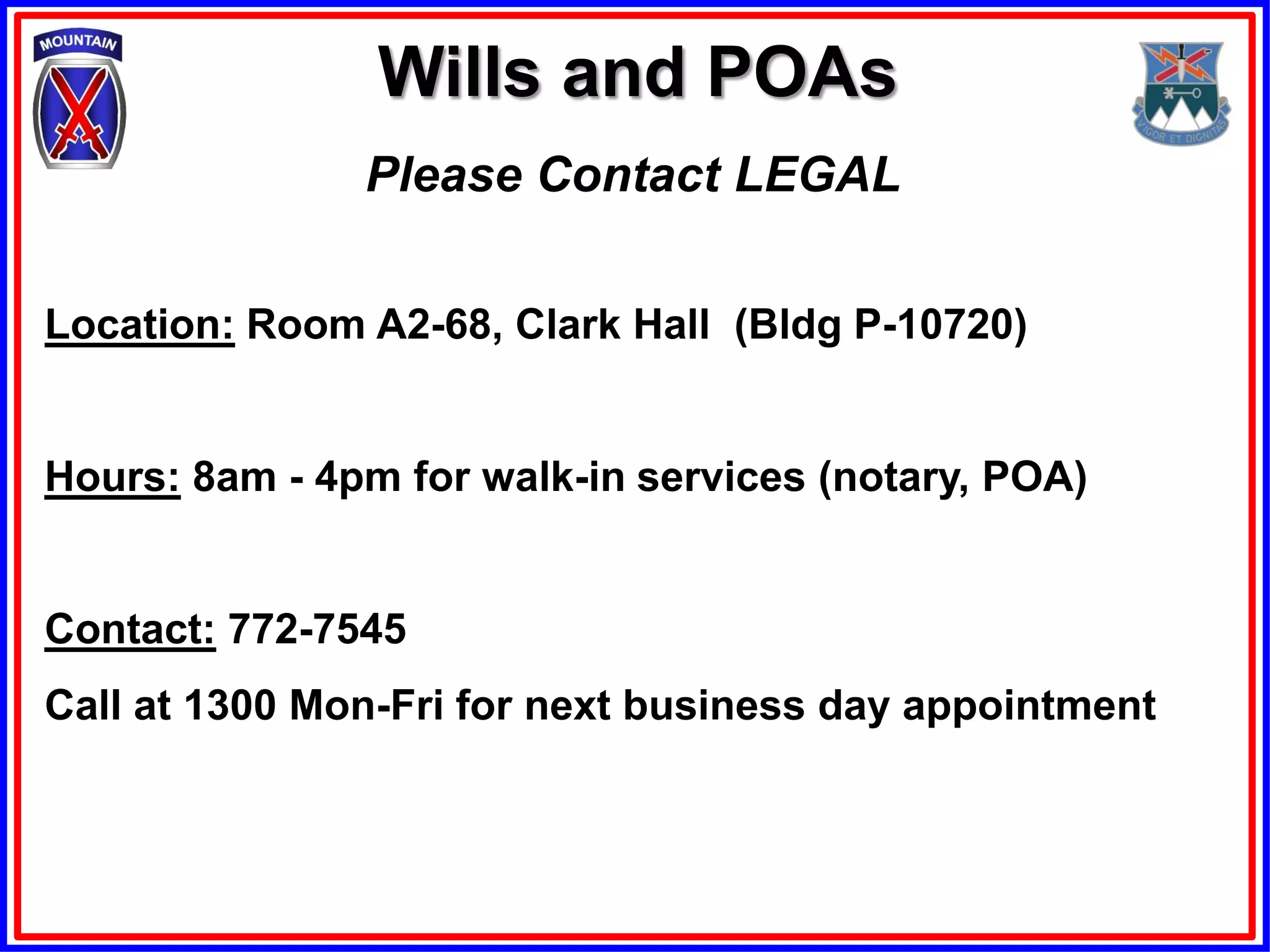 Wills and POAs
               Please Contact LEGAL

Location: Room A2-68, Clark Hall (Bldg P-10720)


Hours: 8am - 4pm for walk-in services (notary, POA)


Contact: 772-7545
Call at 1300 Mon-Fri for next business day appointment
 