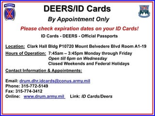 DEERS/ID Cards
                   By Appointment Only
      Please check expiration dates on your ID Cards!
                ID Cards - DEERS - Official Passports

Location: Clark Hall Bldg P10720 Mount Belvedere Blvd Room A1-19
Hours of Operation: 7:45am – 3:45pm Monday through Friday
                    Open till 6pm on Wednesday
                    Closed Weekends and Federal Holidays
Contact Information & Appointments:

Email: drum.dhr.idcards@conus.army.mil
Phone: 315-772-5149
Fax: 315-774-3412
Online: www.drum.army.mil Link: ID Cards/Deers
 
