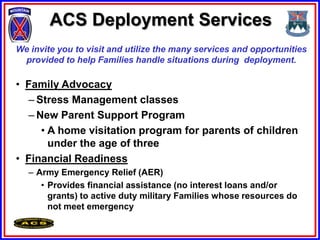 ACS Deployment Services
We invite you to visit and utilize the many services and opportunities
 provided to help Families handle situations during deployment.

• Family Advocacy
  – Stress Management classes
  – New Parent Support Program
     • A home visitation program for parents of children
       under the age of three
• Financial Readiness
   – Army Emergency Relief (AER)
      • Provides financial assistance (no interest loans and/or
        grants) to active duty military Families whose resources do
        not meet emergency
 