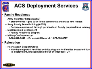 ACS Deployment Services
• Family Readiness
  – Army Volunteer Corps (AVCC)
     • Stay involved - give back to the community and make new friends
  – Army Family Team Building (AFTB)
     • Become empowered through personal and Family preparedness training
  – Mobilization & Deployment
     • Family Readiness Support
  – MilitaryOneSource.com
     1-800-342-9647 ~ En español llame al: 1-877-888-0727
• Relocation
  – Hearts Apart Support Group
     • Monthly support & fun-filled activity program for Families separated due
       to deployment, unaccompanied tour or extended TDY.
 