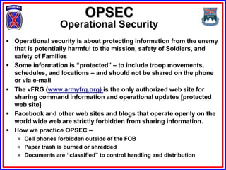 OPSEC
                  Operational Security
 Operational security is about protecting information from the enemy
  that is potentially harmful to the mission, safety of Soldiers, and
  safety of Families
 Some information is “protected” – to include troop movements,
  schedules, and locations – and should not be shared on the phone
  or via e-mail
 The vFRG (www.armyfrg.org) is the only authorized web site for
  sharing command information and operational updates [protected
  web site]
 Facebook and other web sites and blogs that operate openly on the
  world wide web are strictly forbidden from sharing information.
 How we practice OPSEC –
   » Cell phones forbidden outside of the FOB
   » Paper trash is burned or shredded
   » Documents are “classified” to control handling and distribution
 
