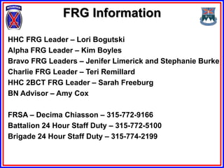 FRG Information

HHC FRG Leader – Lori Bogutski
Alpha FRG Leader – Kim Boyles
Bravo FRG Leaders – Jenifer Limerick and Stephanie Burke
Charlie FRG Leader – Teri Remillard
HHC 2BCT FRG Leader – Sarah Freeburg
BN Advisor – Amy Cox

FRSA – Decima Chiasson – 315-772-9166
Battalion 24 Hour Staff Duty – 315-772-5100
Brigade 24 Hour Staff Duty – 315-774-2199
 