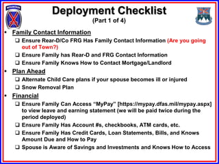 Deployment Checklist
                                (Part 1 of 4)
 Family Contact Information
    Ensure Rear-D/Co FRG Has Family Contact Information (Are you going
     out of Town?)
    Ensure Family has Rear-D and FRG Contact Information
    Ensure Family Knows How to Contact Mortgage/Landlord
 Plan Ahead
    Alternate Child Care plans if your spouse becomes ill or injured
    Snow Removal Plan
 Financial
    Ensure Family Can Access “MyPay” [https://mypay.dfas.mil/mypay.aspx]
     to view leave and earning statement (we will be paid twice during the
     period deployed)
    Ensure Family Has Account #s, checkbooks, ATM cards, etc.
    Ensure Family Has Credit Cards, Loan Statements, Bills, and Knows
     Amount Due and How to Pay
    Spouse is Aware of Savings and Investments and Knows How to Access
 