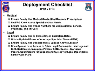 Deployment Checklist
                               (Part 2 of 4)

 Medical
    Ensure Family Has Medical Cards, Shot Records, Prescriptions
    Let FRG Know About Special Medical Needs
    Ensure Family Has Phone Numbers for Medical/Dental Service,
     Pharmacy, and Tri-Care
 Legal
      Ensure Family Has ID Cards (Check Expiration Dates)
      Obtain Updated Power of Attorney (Special v. General POA)
      Ensure Family Has Updated Wills / Spouse Knows Location
      Does Spouse have Access to Other Legal Documents: Marriage and
       Birth Certificates, Insurance Polices, SSNs, Deeds – Mortgage
       Papers, Court Orders for Support and Custody of Legal Dependents,
       Family Care Plans
 