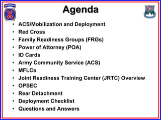 Agenda
•   ACS/Mobilization and Deployment
•   Red Cross
•   Family Readiness Groups (FRGs)
•   Power of Attorney (POA)
•   ID Cards
•   Army Community Service (ACS)
•   MFLCs
•   Joint Readiness Training Center (JRTC) Overview
•   OPSEC
•   Rear Detachment
•   Deployment Checklist
•   Questions and Answers
 