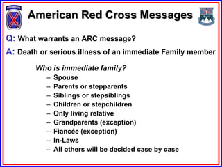 American Red Cross Messages

Q: What warrants an ARC message?
A: Death or serious illness of an immediate Family member
        Who is immediate family?
           –   Spouse
           –   Parents or stepparents
           –   Siblings or stepsiblings
           –   Children or stepchildren
           –   Only living relative
           –   Grandparents (exception)
           –   Fiancée (exception)
           –   In-Laws
           –   All others will be decided case by case
 
