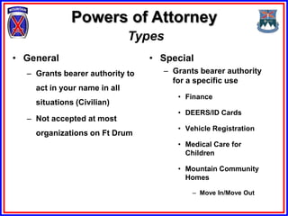 Powers of Attorney
                              Types
• General                        • Special
  – Grants bearer authority to     – Grants bearer authority
                                     for a specific use
    act in your name in all
                                      • Finance
    situations (Civilian)
                                      • DEERS/ID Cards
  – Not accepted at most
                                      • Vehicle Registration
    organizations on Ft Drum
                                      • Medical Care for
                                        Children

                                      • Mountain Community
                                        Homes

                                          – Move In/Move Out
 