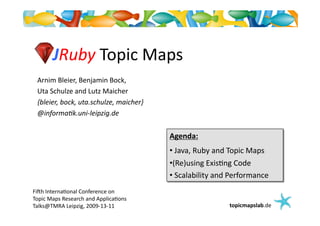 JRuby	
  Topic	
  Maps	
  
  Arnim	
  Bleier,	
  Benjamin	
  Bock,	
  	
  
  Uta	
  Schulze	
  and	
  Lutz	
  Maicher	
  
  {bleier,	
  bock,	
  uta.schulze,	
  maicher}	
  
  @informa:k.uni-­‐leipzig.de	
  


                                                      Agenda:	
  
                                                      • Java,	
  Ruby	
  and	
  Topic	
  Maps	
  
                                                       	
  
                                                      • Re)using	
  Exis@ng	
  Code	
  
                                                       (
                                                      • Scalability	
  and	
  Performance	
  
                                                       	
  
Fi>h	
  Interna@onal	
  Conference	
  on	
  	
  
Topic	
  Maps	
  Research	
  and	
  Applica@ons	
  
Talks@TMRA	
  Leipzig,	
  2009-­‐13-­‐11	
                                     topicmapslab.de	
  
 